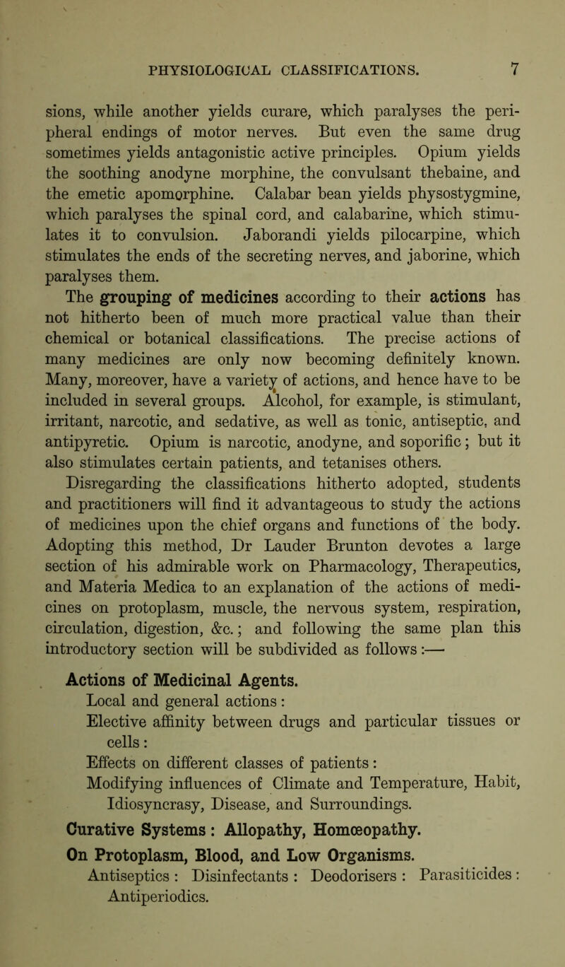 sions, while another yields curare, which paralyses the peri- pheral endings of motor nerves. But even the same drug sometimes yields antagonistic active principles. Opium yields the soothing anodyne morphine, the convulsant thebaine, and the emetic apomorphine. Calabar bean yields physostygmine, which paralyses the spinal cord, and calabarine, which stimu- lates it to convulsion. Jaborandi yields pilocarpine, which stimulates the ends of the secreting nerves, and jaborine, which paralyses them. The grouping of medicines according to their actions has not hitherto been of much more practical value than their chemical or botanical classifications. The precise actions of many medicines are only now becoming definitely known. Many, moreover, have a variety of actions, and hence have to be included in several groups. Alcohol, for example, is stimulant, irritant, narcotic, and sedative, as well as tonic, antiseptic, and antipyretic. Opium is narcotic, anodyne, and soporific ; but it also stimulates certain patients, and tetanises others. Disregarding the classifications hitherto adopted, students and practitioners will find it advantageous to study the actions of medicines upon the chief organs and functions of the body. Adopting this method, Dr Lauder Brunton devotes a large section of his admirable work on Pharmacology, Therapeutics, and Materia Medica to an explanation of the actions of medi- cines on protoplasm, muscle, the nervous system, respiration, circulation, digestion, &c.; and following the same plan this introductory section will be subdivided as follows:— Actions of Medicinal Agents. Local and general actions: Elective affinity between drugs and particular tissues or cells: Effects on different classes of patients: Modifying influences of Climate and Temperature, Habit, Idiosyncrasy, Disease, and Surroundings. Curative Systems : Allopathy, Homoeopathy. On Protoplasm, Blood, and Low Organisms. Antiseptics : Disinfectants : Deodorisers : Parasiticides : Antiperiodics.