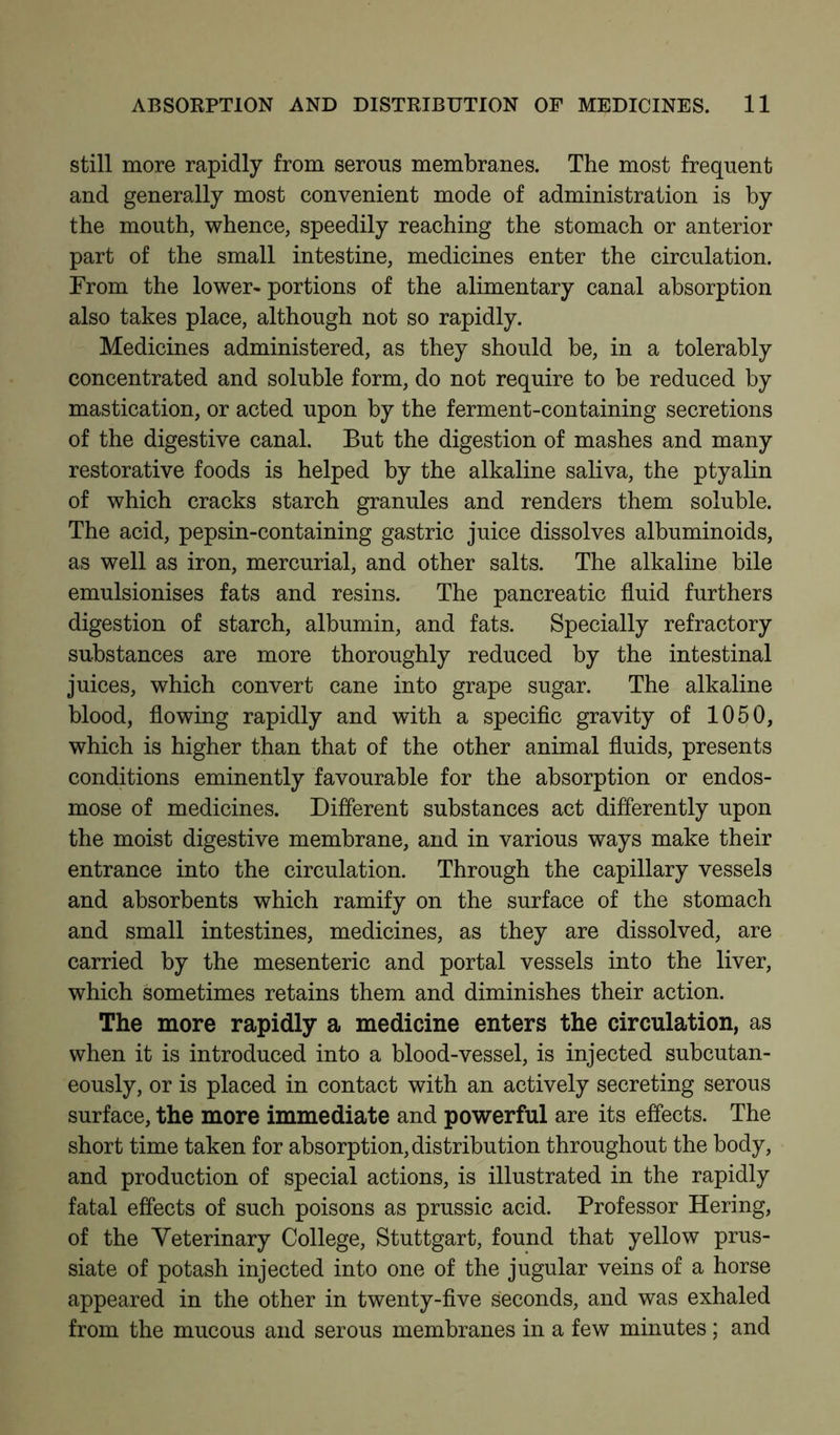 still more rapidly from serous membranes. The most frequent and generally most convenient mode of administration is by the mouth, whence, speedily reaching the stomach or anterior part of the small intestine, medicines enter the circulation. From the lower- portions of the alimentary canal absorption also takes place, although not so rapidly. Medicines administered, as they should be, in a tolerably concentrated and soluble form, do not require to be reduced by mastication, or acted upon by the ferment-containing secretions of the digestive canal. But the digestion of mashes and many restorative foods is helped by the alkaline saliva, the ptyalin of which cracks starch granules and renders them soluble. The acid, pepsin-containing gastric juice dissolves albuminoids, as well as iron, mercurial, and other salts. The alkaline bile emulsionises fats and resins. The pancreatic fluid furthers digestion of starch, albumin, and fats. Specially refractory substances are more thoroughly reduced by the intestinal juices, which convert cane into grape sugar. The alkaline blood, flowing rapidly and with a specific gravity of 1050, which is higher than that of the other animal fluids, presents conditions eminently favourable for the absorption or endos- mose of medicines. Different substances act differently upon the moist digestive membrane, and in various ways make their entrance into the circulation. Through the capillary vessels and absorbents which ramify on the surface of the stomach and small intestines, medicines, as they are dissolved, are carried by the mesenteric and portal vessels into the liver, which sometimes retains them and diminishes their action. The more rapidly a medicine enters the circulation, as when it is introduced into a blood-vessel, is injected subcutan- eously, or is placed in contact with an actively secreting serous surface, the more immediate and powerful are its effects. The short time taken for absorption, distribution throughout the body, and production of special actions, is illustrated in the rapidly fatal effects of such poisons as prussic acid. Professor Hering, of the Veterinary College, Stuttgart, found that yellow prus- siate of potash injected into one of the jugular veins of a horse appeared in the other in twenty-five seconds, and was exhaled from the mucous and serous membranes in a few minutes ; and