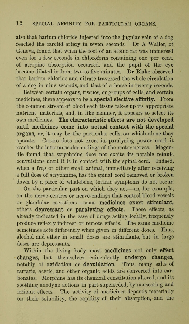 also that barium chloride injected into the jugular vein of a dog reached the carotid artery in seven seconds. Dr A Waller, of Geneva, found that when the foot of an albino rat was immersed even for a few seconds in chloroform containing one per cent, of atropine absorption occurred, and the pupil of the eye became dilated in from two to five minutes. Dr Blake observed that barium chloride and nitrate traversed the whole circulation of a dog in nine seconds, and that of a horse in twenty seconds. Between certain organs, tissues, or groups of cells, and certain medicines, there appears to be a special elective affinity. From the common stream of blood each tissue takes up its appropriate nutrient materials, and, in like manner, it appears to select its own medicines. The characteristic effects are not developed until medicines come into actual contact with the special organs, or, it may be, the particular cells, on which alone they operate. Curare does not exert its paralysing power until it reaches the intramuscular endings of the motor nerves. Magen- die found that strychnine does not excite its notable tetanic convulsions until it is in contact with the spinal cord. Indeed, when a frog or other small animal, immediately after receiving a full dose of strychnine, has the spinal cord removed or broken down by a piece of whalebone, tetanic symptoms do not occur. On the particular part on which they act—as, for example, on the nerve-centres or nerve-endings that control blood-vessels or glandular secretions—some medicines exert stimulant, others depressant or paralysing effects. These effects, as already indicated in the case of drugs acting locally, frequently produce reflexly indirect or remote effects. The same medicine sometimes acts differently when given in different doses. Thus, alcohol and ether in small doses are stimulants, but in large doses are depressants. Within the living body most medicines not only effect changes, but themselves coincidently undergo changes, notably of oxidation or deoxidation. Thus, many salts of tartaric, acetic, and other organic acids are converted into car- bonates. Morphine has its chemical constitution altered, and its soothing anodyne actions in part superseded, by nauseating and irritant effects. The activity of medicines depends materially on their solubility, the rapidity of their absorption, and the