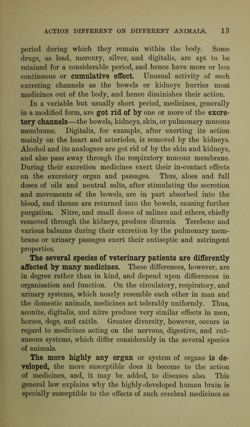 period during which they remain within the body. Some drugs, as lead, mercury, silver, and digitalis, are apt to be retained for a considerable period, and hence have more or less continuous or cumulative effect. Unusual activity of such excreting channels as the bowels or kidneys hurries most medicines out of the body, and hence diminishes their action. In a variable but usually short period, medicines, generally in a modified form, are got rid of by one or more of the excre- tory channels—the bowels, kidneys, skin, or pulmonary mucous membrane. Digitalis, for example, after exerting its action mainly on the heart and arterioles, is removed by the kidneys. Alcohol and its analogues are got rid of by the skin and kidneys, and also pass away through the respiratory mucous membrane. During their excretion medicines exert their in-contact effects on the excretory organ and passages. Thus, aloes and full doses of oils and neutral salts, after stimulating the secretion and movements of the bowels, are in part absorbed into the blood, and thence are returned into the bowels, causing further purgation. Nitre, and small doses of salines and ethers, chiefly removed through the kidneys, produce diuresis. Terebene and various balsams during their excretion by the pulmonary mem- brane or urinary passages exert their antiseptic and astringent properties. The several species of veterinary patients are differently affected by many medicines. These differences, however, are in degree rather than in kind, and depend upon differences in organisation and function. On the circulatory, respiratory, and urinary systems, which nearly resemble each other in man and the domestic animals, medicines act tolerably uniformly. Thus, aconite, digitalis, and nitre produce very similar effects in men, horses, dogs, and cattle. Greater diversity, however, occurs in regard to medicines acting on the nervous, digestive, and cut- aneous systems, which differ considerably in the several species of animals. The more highly any organ or system of organs is de- veloped, the more susceptible does it become to the action of medicines, and, it may be added, to diseases also. This general law explains why the highly-developed human brain is specially susceptible to the effects of such cerebral medicines as