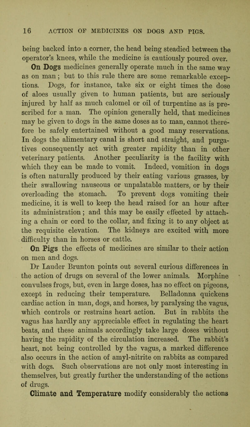 being backed into1 a corner, the head being steadied between the operator’s knees, while the medicine is cautiously poured over. On Dogs medicines generally operate much in the same way as on man; but to this rule there are some remarkable excep- tions. Dogs, for instance, take six or eight times the dose of aloes usually given to human patients, but are seriously injured by half as much calomel or oil of turpentine as is pre- scribed for a man. The opinion generally held, that medicines may be given to dogs in the same doses as to man, cannot there- fore be safely entertained without a good many reservations. In dogs the alimentary canal is short and straight, and purga- tives consequently act with greater rapidity than in other veterinary patients. Another peculiarity is the facility with which they can be made to vomit. Indeed, vomition in dogs is often naturally produced by their eating various grasses, by their swallowing nauseous or unpalatable matters, or by their overloading the stomach. To prevent dogs vomiting their medicine, it is well to keep the head raised for an hour after its administration; and this may be easily effected by attach- ing a chain or cord to the collar, and fixing it to any object at the requisite elevation. The kidneys are excited with more difficulty than in horses or cattle. On Pigs the effects of medicines are similar to their action on men and dogs. Dr Lauder Brunton points out several curious differences in the action of drugs on several of the lower animals. Morphine convulses frogs, but, even in large doses, has no effect on pigeons, except in reducing their temperature. Belladonna quickens cardiac action in man, dogs, and horses, by paralysing the vagus, which controls or restrains heart action. But in rabbits the vagus has hardly any appreciable effect in regulating the heart beats, and these animals accordingly take large doses without having the rapidity of the circulation increased. The rabbit’s heart, not being controlled by the vagus, a marked difference also occurs in the action of amyl-nitrite on rabbits as compared with dogs. Such observations are not only most interesting in themselves, but greatly further the understanding of the actions of drugs. Climate and Temperature modify considerably the actions