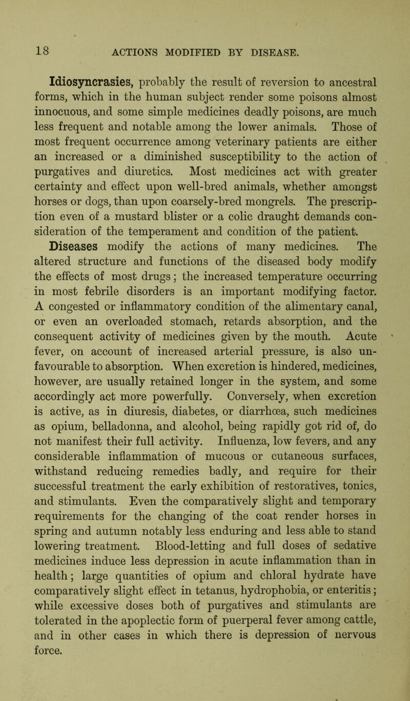 Idiosyncrasies, probably the result of reversion to ancestral forms, which in the human subject render some poisons almost innocuous, and some simple medicines deadly poisons, are much less frequent and notable among the lower animals. Those of most frequent occurrence among veterinary patients are either an increased or a diminished susceptibility to the action of purgatives and diuretics. Most medicines act with greater certainty and effect upon well-bred animals, whether amongst horses or dogs, than upon coarsely-bred mongrels. The prescrip- tion even of a mustard blister or a colic draught demands con- sideration of the temperament and condition of the patient. Diseases modify the actions of many medicines. The altered structure and functions of the diseased body modify the effects of most drugs; the increased temperature occurring in most febrile disorders is an important modifying factor. A congested or inflammatory condition of the alimentary canal, or even an overloaded stomach, retards absorption, and the consequent activity of medicines given by the mouth. Acute fever, on account of increased arterial pressure, is also un- favourable to absorption. When excretion is hindered, medicines, however, are usually retained longer in the system, and some accordingly act more powerfully. Conversely, when excretion is active, as in diuresis, diabetes, or diarrhoea, such medicines as opium, belladonna, and alcohol, being rapidly got rid of, do not manifest their full activity. Influenza, low fevers, and any considerable inflammation of mucous or cutaneous surfaces, withstand reducing remedies badly, and require for their successful treatment the early exhibition of restoratives, tonics, and stimulants. Even the comparatively slight and temporary requirements for the changing of the coat render horses in spring and autumn notably less enduring and less able to stand lowering treatment. Blood-letting and full doses of sedative medicines induce less depression in acute inflammation than in health; large quantities of opium and chloral hydrate have comparatively slight effect in tetanus, hydrophobia, or enteritis; while excessive doses both of purgatives and stimulants are tolerated in the apoplectic form of puerperal fever among cattle, and in other cases in which there is depression of nervous force.