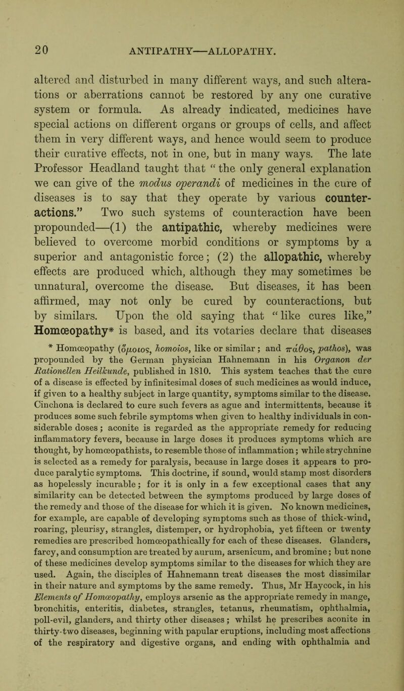 altered and disturbed in many different ways, and such altera- tions or aberrations cannot be restored by any one curative system or formula. As already indicated, medicines have special actions on different organs or groups of cells, and affect them in very different ways, and hence would seem to produce their curative effects, not in one, but in many ways. The late Professor Headland taught that “ the only general explanation we can give of the modus operandi of medicines in the cure of diseases is to say that they operate by various counter- actions.” Two such systems of counteraction have been propounded—(1) the antipathic, whereby medicines were believed to overcome morbid conditions or symptoms by a superior and antagonistic force; (2) the allopathic, whereby effects are produced which, although they may sometimes be unnatural, overcome the disease. But diseases, it has been affirmed, may not only be cured by counteractions, but by similars. Upon the old saying that “like cures like,” Homoeopathy* is based, and its votaries declare that diseases * Homoeopathy (d/zotos, homoios, like or similar ; and 7ra0os, pathos), was propounded by the German physician Hahnemann in his Organon der Rationellen Heilkunde, published in 1810. This system teaches that the cure of a disease is effected by infinitesimal doses of such medicines as would induce, if given to a healthy subject in large quantity, symptoms similar to the disease. Cinchona is declared to cure such fevers as ague and intermittents, because it produces some such febrile symptoms when given to healthy individuals in con- siderable doses; aconite is regarded as the appropriate remedy for reducing inflammatory fevers, because in large doses it produces symptoms which are thought, by homoeopathists, to resemble those of inflammation; while strychnine is selected as a remedy for paralysis, because in large doses it appears to pro- duce paralytic symptoms. This doctrine, if sound, would stamp most disorders as hopelessly incurable; for it is only in a few exceptional cases that any similarity can be detected between the symptoms produced by large doses of the remedy and those of the disease for which it is given. No known medicines, for example, are capable of developing symptoms such as those of thick-wind, roaring, pleurisy, strangles, distemper, or hydrophobia, yet fifteen or twenty remedies are prescribed homceopathically for each of these diseases. Glanders, farcy, and consumption are treated by aurum, arsenicum, and bromine; but none of these medicines develop symptoms similar to the diseases for which they are used. Again, the disciples of Hahnemann treat diseases the most dissimilar in their nature and symptoms by the same remedy. Thus, Mr Haycock, in his Elements of Homoeopathy, employs arsenic as the appropriate remedy in mange, bronchitis, enteritis, diabetes, strangles, tetanus, rheumatism, ophthalmia, poll-evil, glanders, and thirty other diseases; whilst he prescribes aconite in thirty-two diseases, beginning with papular eruptions, including most affections of the respiratory and digestive organs, and ending with ophthalmia and