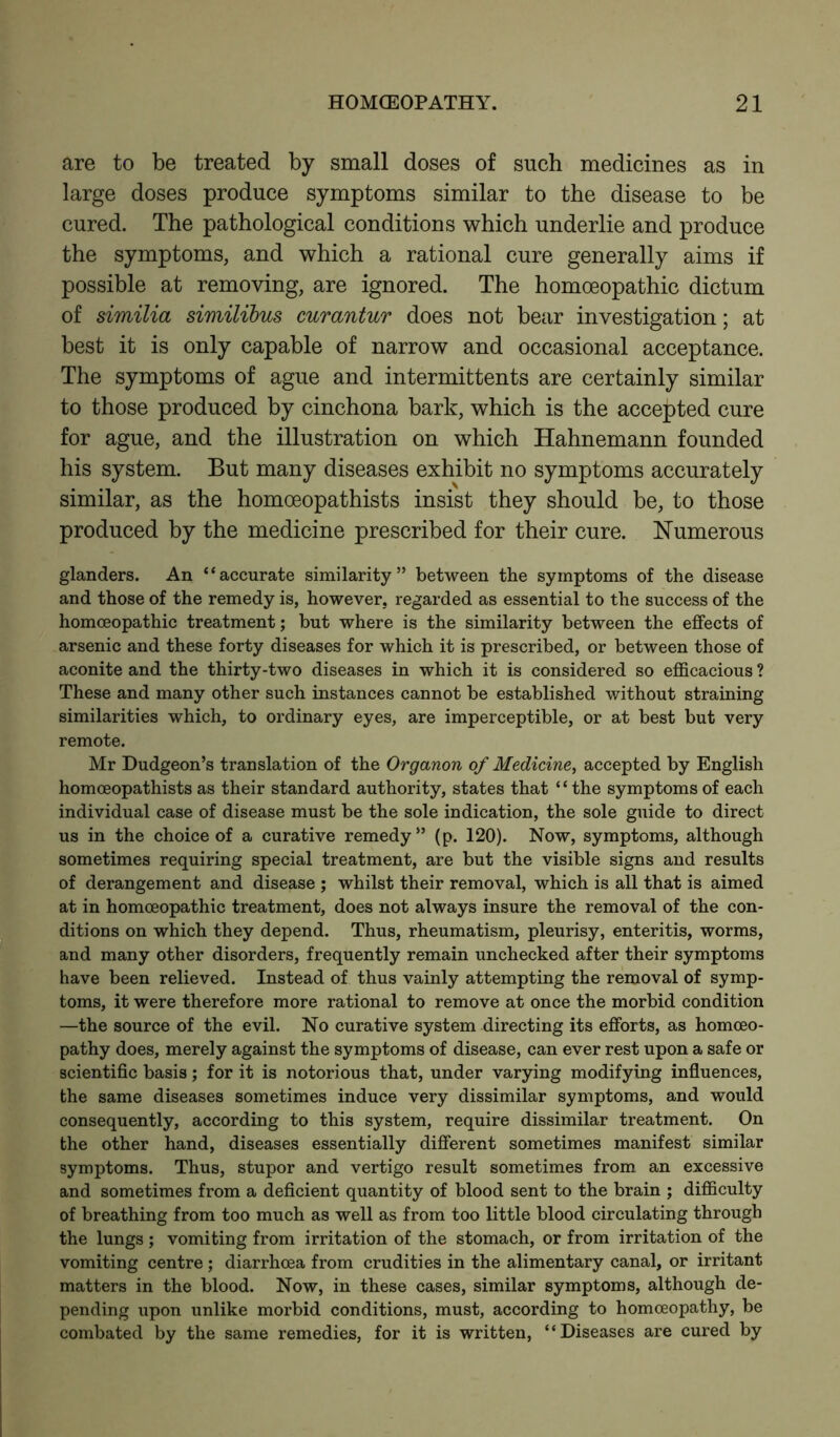 are to be treated by small doses of such medicines as in large doses produce symptoms similar to the disease to be cured. The pathological conditions which underlie and produce the symptoms, and which a rational cure generally aims if possible at removing, are ignored. The homoeopathic dictum of similia similibus curantur does not bear investigation; at best it is only capable of narrow and occasional acceptance. The symptoms of ague and intermittents are certainly similar to those produced by cinchona bark, which is the accepted cure for ague, and the illustration on which Hahnemann founded his system. But many diseases exhibit no symptoms accurately similar, as the homoeopathists insist they should be, to those produced by the medicine prescribed for their cure. Numerous glanders. An “accurate similarity” between the symptoms of the disease and those of the remedy is, however, regarded as essential to the success of the homoeopathic treatment; but where is the similarity between the effects of arsenic and these forty diseases for which it is prescribed, or between those of aconite and the thirty-two diseases in which it is considered so efficacious ? These and many other such instances cannot be established without straining similarities which, to ordinary eyes, are imperceptible, or at best but very remote. Mr Dudgeon’s translation of the Organon of Medicine, accepted by English homoeopathists as their standard authority, states that “the symptoms of each individual case of disease must be the sole indication, the sole guide to direct us in the choice of a curative remedy” (p. 120). Now, symptoms, although sometimes requiring special treatment, are but the visible signs and results of derangement and disease ; whilst their removal, which is all that is aimed at in homoeopathic treatment, does not always insure the removal of the con- ditions on which they depend. Thus, rheumatism, pleurisy, enteritis, worms, and many other disorders, frequently remain unchecked after their symptoms have been relieved. Instead of thus vainly attempting the removal of symp- toms, it were therefore more rational to remove at once the morbid condition —the source of the evil. No curative system directing its efforts, as homoeo- pathy does, merely against the symptoms of disease, can ever rest upon a safe or scientific basis; for it is notorious that, under varying modifying influences, the same diseases sometimes induce very dissimilar symptoms, and would consequently, according to this system, require dissimilar treatment. On the other hand, diseases essentially different sometimes manifest similar symptoms. Thus, stupor and vertigo result sometimes from an excessive and sometimes from a deficient quantity of blood sent to the brain ; difficulty of breathing from too much as well as from too little blood circulating through the lungs ; vomiting from irritation of the stomach, or from irritation of the vomiting centre ; diarrhoea from crudities in the alimentary canal, or irritant matters in the blood. Now, in these cases, similar symptoms, although de- pending upon unlike morbid conditions, must, according to homoeopathy, be combated by the same remedies, for it is written, “Diseases are cured by