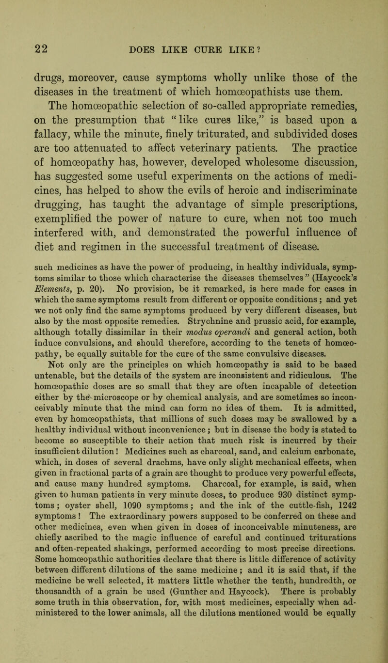 drugs, moreover, cause symptoms wholly unlike those of the diseases in the treatment of which homoeopathists use them. The homoeopathic selection of so-called appropriate remedies, on the presumption that “like cures like,” is based upon a fallacy, while the minute, finely triturated, and subdivided doses are too attenuated to affect veterinary patients. The practice of homoeopathy has, however, developed wholesome discussion, has suggested some useful experiments on the actions of medi- cines, has helped to show the evils of heroic and indiscriminate drugging, has taught the advantage of simple prescriptions, exemplified the power of nature to cure, when not too much interfered with, and demonstrated the powerful influence of diet and regimen in the successful treatment of disease. such medicines as have the power of producing, in healthy individuals, symp- toms similar to those which characterise the diseases themselves ” (Haycock’s Elements, p. 20). No provision, be it remarked, is here made for cases in which the same symptoms result from different or opposite conditions; and yet we not only find the same symptoms produced by very different diseases, but also by the most opposite remedies. Strychnine and prussic acid, for example, although totally dissimilar in their modus operandi and general action, both induce convulsions, and should therefore, according to the tenets of homoeo- pathy, be equally suitable for the cure of the same convulsive diseases. Not only are the principles on which homoeopathy is said to be based untenable, but the details of the system are inconsistent and ridiculous. The homoeopathic doses are so small that they are often incapable of detection either by thev microscope or by chemical analysis, and are sometimes so incon- ceivably minute that the mind can form no idea of them. It is admitted, even by homoeopathists, that millions of such doses may be swallowed by a healthy individual without inconvenience; but in disease the body is stated to become so susceptible to their action that much risk is incurred by their insufficient dilution! Medicines such as charcoal, sand, and calcium carbonate, which, in doses of several drachms, have only slight mechanical effects, when given in fractional parts of a grain are thought to produce very powerful effects, and cause many hundred symptoms. Charcoal, for example, is said, when given to human patients in very minute doses, to produce 930 distinct symp- toms ; oyster shell, 1090 symptoms; and the ink of the cuttle-fish, 1242 symptoms ! The extraordinary powers supposed to be conferred on these and other medicines, even when given in doses of inconceivable minuteness, are chiefly ascribed to the magic influence of careful and continued triturations and often-repeated shakings, performed according to most precise directions. Some homoeopathic authorities declare that there is little difference of activity between different dilutions of the same medicine; and it is said that, if the medicine be well selected, it matters little whether the tenth, hundredth, or thousandth of a grain be used (Gunther and Haycock). There is probably some truth in this observation, for, with most medicines, especially when ad- ministered to the lower animals, all the dilutions mentioned would be equally