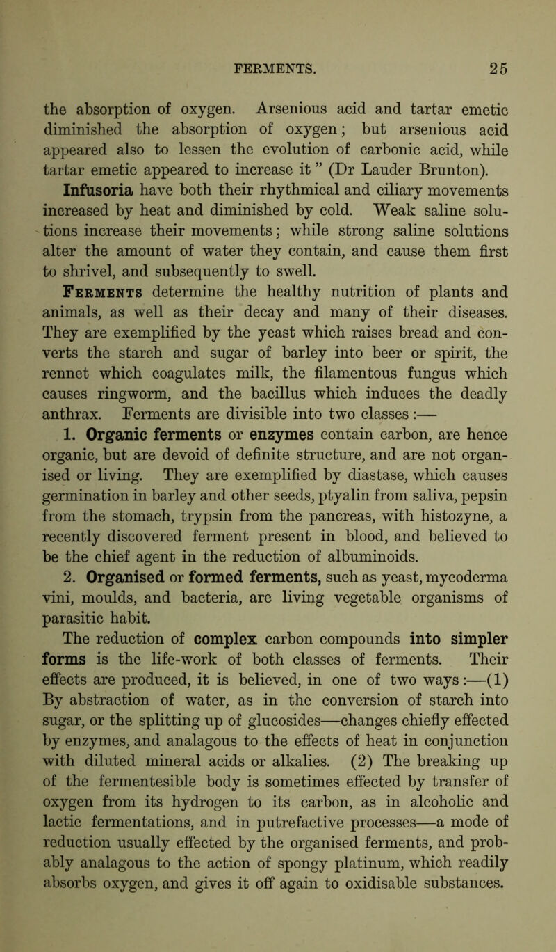 the absorption of oxygen. Arsenious acid and tartar emetic diminished the absorption of oxygen; but arsenious acid appeared also to lessen the evolution of carbonic acid, while tartar emetic appeared to increase it ” (Dr Lauder Brunton). Infusoria have both their rhythmical and ciliary movements increased by heat and diminished by cold. Weak saline solu- tions increase their movements; while strong saline solutions alter the amount of water they contain, and cause them first to shrivel, and subsequently to swell. Ferments determine the healthy nutrition of plants and animals, as well as their decay and many of their diseases. They are exemplified by the yeast which raises bread and con- verts the starch and sugar of barley into beer or spirit, the rennet which coagulates milk, the filamentous fungus which causes ringworm, and the bacillus which induces the deadly anthrax. Ferments are divisible into two classes:— 1. Organic ferments or enzymes contain carbon, are hence organic, but are devoid of definite structure, and are not organ- ised or living. They are exemplified by diastase, which causes germination in barley and other seeds, ptyalin from saliva, pepsin from the stomach, trypsin from the pancreas, with histozyne, a recently discovered ferment present in blood, and believed to be the chief agent in the reduction of albuminoids. 2. Organised or formed ferments, such as yeast, mycoderma vini, moulds, and bacteria, are living vegetable organisms of parasitic habit. The reduction of complex carbon compounds into simpler forms is the life-work of both classes of ferments. Their effects are produced, it is believed, in one of two ways:—(1) By abstraction of water, as in the conversion of starch into sugar, or the splitting up of glucosides—changes chiefly effected by enzymes, and analagous to the effects of heat in conjunction with diluted mineral acids or alkalies. (2) The breaking up of the fermentesible body is sometimes effected by transfer of oxygen from its hydrogen to its carbon, as in alcoholic and lactic fermentations, and in putrefactive processes—a mode of reduction usually effected by the organised ferments, and prob- ably analagous to the action of spongy platinum, which readily absorbs oxygen, and gives it off again to oxidisable substances.