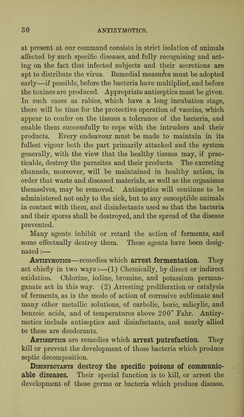 at present at our command consists in strict isolation of animals affected by such specific diseases, and fully recognising and act- ing on the fact that infected subjects and their secretions are apt to distribute the virus. Remedial measures must be adopted early—if possible, before the bacteria have multiplied, and before the toxines are produced. Appropriate antiseptics must be given. In such cases as rabies, which have a long incubation stage, there will be time for the protective operation of vaccins, which appear to confer on the tissues a tolerance of the bacteria, and enable them successfully to cope with the intruders and their products. Every endeavour must be made to maintain in its fullest vigour both the part primarily attacked and the system generally, with the view that the healthy tissues may, if prac- ticable, destroy the parasites and their products. The excreting channels, moreover, will be maintained in healthy action, in order that waste and diseased materials, as well as the organisms themselves, may be removed. Antiseptics will continue to be administered not only to the sick, but to any susceptible animals in contact with them, and disinfectants used so that the bacteria and their spores shall be destroyed, and the spread of the disease prevented. Many agents inhibit or retard the action of ferments, and some effectually destroy them. These agents have been desig- nated :— Antizymotics—remedies which arrest fermentation. They act chiefly in two ways:—(1) Chemically, by direct or indirect oxidation. Chlorine, iodine, bromine, and potassium perman- ganate act in this way. (2) Arresting proliferation or catalysis of ferments, as is the mode of action of corrosive sublimate and many other metallic solutions, of carbolic, boric, salicylic, and benzoic acids, and of temperatures above 200° Eahr. Antizy- motics include antiseptics and disinfectants, and nearly allied to these are deodorants. Antiseptics are remedies which arrest putrefaction. They kill or prevent the development of those bacteria which produce septic decomposition. Disinfectants destroy the specific poisons of communic- able diseases. Their special function is to kill, or arrest the development of those germs or bacteria which produce disease.