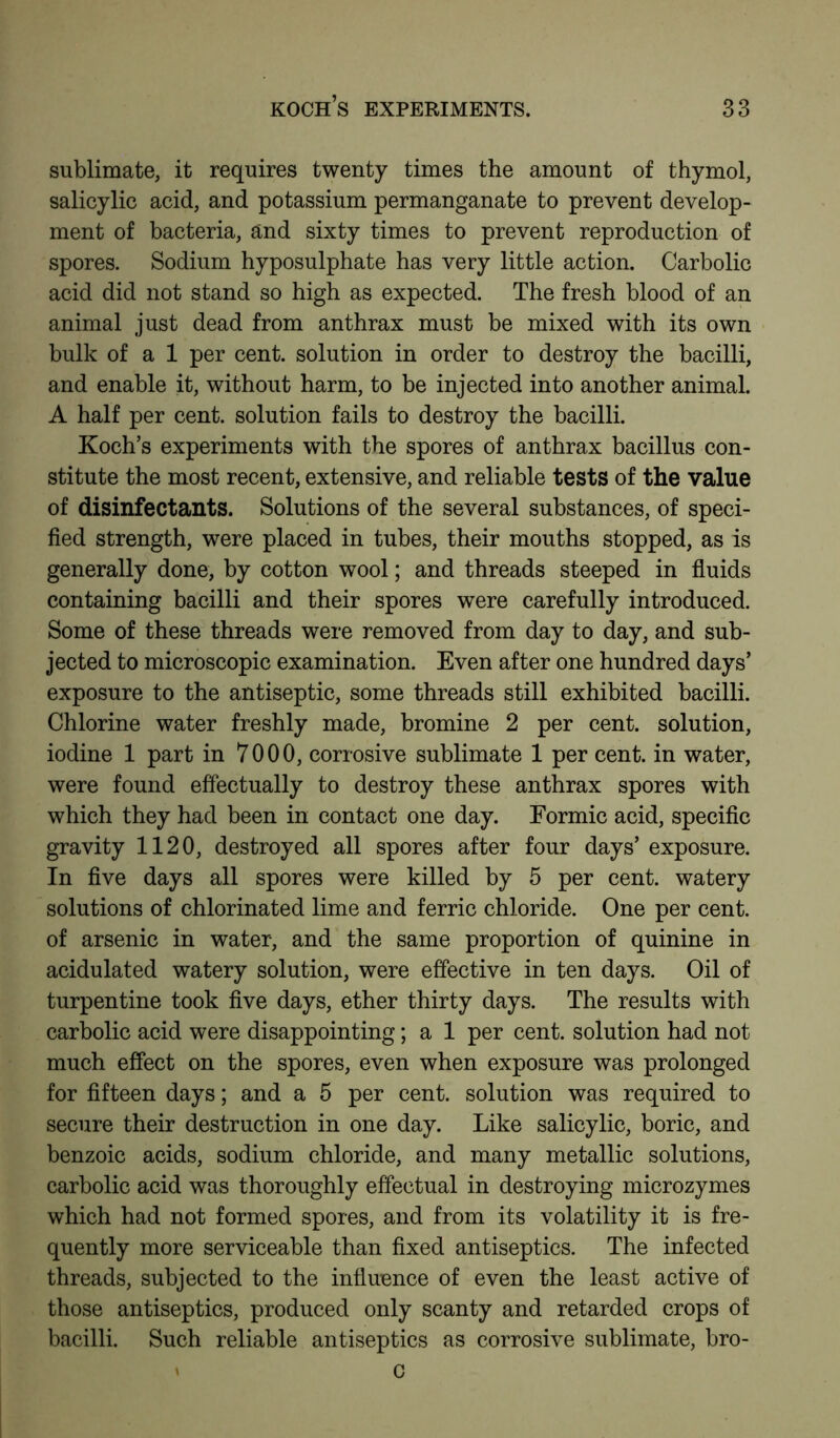 sublimate, it requires twenty times the amount of thymol, salicylic acid, and potassium permanganate to prevent develop- ment of bacteria, and sixty times to prevent reproduction of spores. Sodium hyposulphate has very little action. Carbolic acid did not stand so high as expected. The fresh blood of an animal just dead from anthrax must be mixed with its own bulk of a 1 per cent, solution in order to destroy the bacilli, and enable it, without harm, to be injected into another animal. A half per cent, solution fails to destroy the bacilli. Koch’s experiments with the spores of anthrax bacillus con- stitute the most recent, extensive, and reliable tests of the value of disinfectants. Solutions of the several substances, of speci- fied strength, were placed in tubes, their mouths stopped, as is generally done, by cotton wool; and threads steeped in fluids containing bacilli and their spores were carefully introduced. Some of these threads were removed from day to day, and sub- jected to microscopic examination. Even after one hundred days’ exposure to the antiseptic, some threads still exhibited bacilli. Chlorine water freshly made, bromine 2 per cent, solution, iodine 1 part in 7000, corrosive sublimate 1 per cent, in water, were found effectually to destroy these anthrax spores with which they had been in contact one day. Formic acid, specific gravity 1120, destroyed all spores after four days’ exposure. In five days all spores were killed by 5 per cent, watery solutions of chlorinated lime and ferric chloride. One per cent, of arsenic in water, and the same proportion of quinine in acidulated watery solution, were effective in ten days. Oil of turpentine took five days, ether thirty days. The results with carbolic acid were disappointing; a 1 per cent, solution had not much effect on the spores, even when exposure was prolonged for fifteen days; and a 5 per cent, solution was required to secure their destruction in one day. Like salicylic, boric, and benzoic acids, sodium chloride, and many metallic solutions, carbolic acid was thoroughly effectual in destroying microzymes which had not formed spores, and from its volatility it is fre- quently more serviceable than fixed antiseptics. The infected threads, subjected to the influence of even the least active of those antiseptics, produced only scanty and retarded crops of bacilli. Such reliable antiseptics as corrosive sublimate, bro-