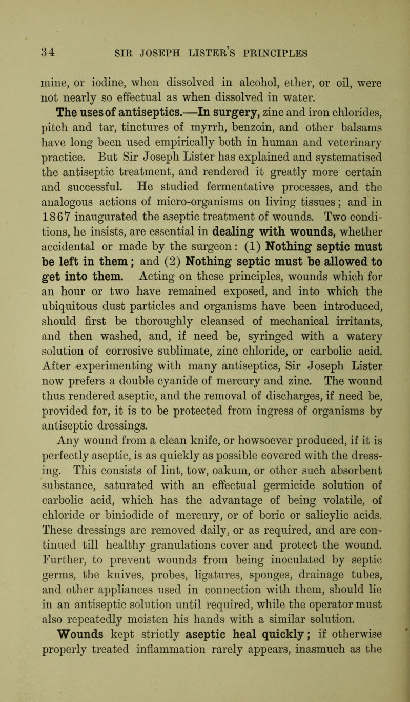 mine, or iodine, when dissolved in alcohol, ether, or oil, were not nearly so effectual as when dissolved in water. The uses of antiseptics.—In surgery, zinc and iron chlorides, pitch and tar, tinctures of myrrh, benzoin, and other balsams have long been used empirically both in human and veterinary practice. But Sir Joseph Lister has explained and systematised the antiseptic treatment, and rendered it greatly more certain and successful. He studied fermentative processes, and the analogous actions of micro-organisms on living tissues; and in 1867 inaugurated the aseptic treatment of wounds. Two condi- tions, he insists, are essential in dealing with wounds, whether accidental or made by the surgeon: (1) Nothing septic must be left in them; and (2) Nothing septic must be allowed to get into them. Acting on these principles, wounds which for an hour or two have remained exposed, and into which the ubiquitous dust particles and organisms have been introduced, should first be thoroughly cleansed of mechanical irritants, and then washed, and, if need be, syringed with a watery solution of corrosive sublimate, zinc chloride, or carbolic acid. After experimenting with many antiseptics, Sir Joseph Lister now prefers a double cyanide of mercury and zinc. The wound thus rendered aseptic, and the removal of discharges, if need be, provided for, it is to be protected from ingress of organisms by antiseptic dressings. Any wound from a clean knife, or howsoever produced, if it is perfectly aseptic, is as quickly as possible covered with the dress- ing. This consists of lint, tow, oakum, or other such absorbent substance, saturated with an effectual germicide solution of carbolic acid, which has the advantage of being volatile, of chloride or biniodide of mercury, or of boric or salicylic acids. These dressings are removed daily, or as required, and are con- tinued till healthy granulations cover and protect the wound. Further, to prevent wounds from being inoculated by septic germs, the knives, probes, ligatures, sponges, drainage tubes, and other appliances used in connection with them, should lie in an antiseptic solution until required, while the operator must also repeatedly moisten his hands with a similar solution. Wounds kept strictly aseptic heal quickly; if otherwise properly treated inflammation rarely appears, inasmuch as the