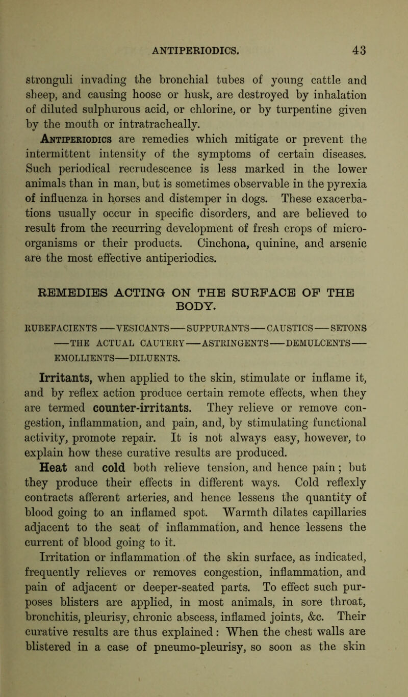 stronguli invading the bronchial tubes of young cattle and sheep, and causing hoose or husk, are destroyed by inhalation of diluted sulphurous acid, or chlorine, or by turpentine given by the mouth or intratracheally. Antiperiodics are remedies which mitigate or prevent the intermittent intensity of the symptoms of certain diseases. Such periodical recrudescence is less marked in the lower animals than in man, but is sometimes observable in the pyrexia of influenza in horses and distemper in dogs. These exacerba- tions usually occur in specific disorders, and are believed to result from the recurring development of fresh crops of micro- organisms or their products. Cinchona, quinine, and arsenic are the most effective antiperiodics. REMEDIES ACTING ON THE SURFACE OF THE BODY. RUBEFACIENTS VESICANTS SUPPURANTS CAUSTICS SETONS THE ACTUAL CAUTERY ASTRINGENTS DEMULCENTS EMOLLIENTS DILUENTS. Irritants, when applied to the skin, stimulate or inflame it, and by reflex action produce certain remote effects, when they are termed counter-irritants. They relieve or remove con- gestion, inflammation, and pain, and, by stimulating functional activity, promote repair. It is not always easy, however, to explain how these curative results are produced. Heat and cold both relieve tension, and hence pain; but they produce their effects in different ways. Cold reflexly contracts afferent arteries, and hence lessens the quantity of blood going to an inflamed spot. Warmth dilates capillaries adjacent to the seat of inflammation, and hence lessens the current of blood going to it. Irritation or inflammation of the skin surface, as indicated, frequently relieves or removes congestion, inflammation, and pain of adjacent or deeper-seated parts. To effect such pur- poses blisters are applied, in most animals, in sore throat, bronchitis, pleurisy, chronic abscess, inflamed joints, &c. Their curative results are thus explained: When the chest walls are blistered in a case of pneumo-pleurisy, so soon as the skin