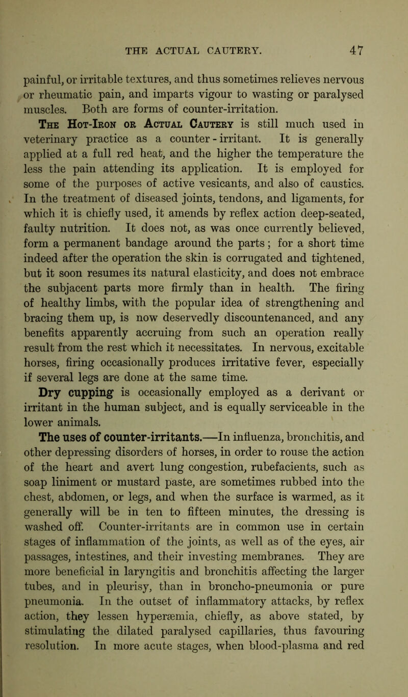 painful, or irritable textures, and thus sometimes relieves nervous or rheumatic pain, and imparts vigour to wasting or paralysed muscles. Both are forms of counter-irritation. The Hot-Iron or Actual Cautery is still much used in veterinary practice as a counter-irritant. It is generally applied at a full red heat, and the higher the temperature the less the pain attending its application. It is employed for some of the purposes of active vesicants, and also of caustics. In the treatment of diseased joints, tendons, and ligaments, for which it is chiefly used, it amends by reflex action deep-seated, faulty nutrition. It does not, as was once currently believed, form a permanent bandage around the parts; for a short time indeed after the operation the skin is corrugated and tightened, but it soon resumes its natural elasticity, and does not embrace the subjacent parts more firmly than in health. The firing of healthy limbs, with the popular idea of strengthening and bracing them up, is now deservedly discountenanced, and any benefits apparently accruing from such an operation really result from the rest which it necessitates. In nervous, excitable horses, firing occasionally produces irritative fever, especially if several legs are done at the same time. Dry cupping is occasionally employed as a derivant or irritant in the human subject, and is equally serviceable in the lower animals. The uses of counter-irritants.—In influenza, bronchitis, and other depressing disorders of horses, in order to rouse the action of the heart and avert lung congestion, rubefacients, such as soap liniment or mustard paste, are sometimes rubbed into the chest, abdomen, or legs, and when the surface is warmed, as it generally will be in ten to fifteen minutes, the dressing is washed off. Counter-irritants are in common use in certain stages of inflammation of the joints, as well as of the eyes, air passages, intestines, and their investing membranes. They are more beneficial in laryngitis and bronchitis affecting the larger tubes, and in pleurisy, than in broncho-pneumonia or pure pneumonia. In the outset of inflammatory attacks, by reflex action, they lessen hyperaemia, chiefly, as above stated, by stimulating the dilated paralysed capillaries, thus favouring resolution. In more acute stages, when blood-plasma and red