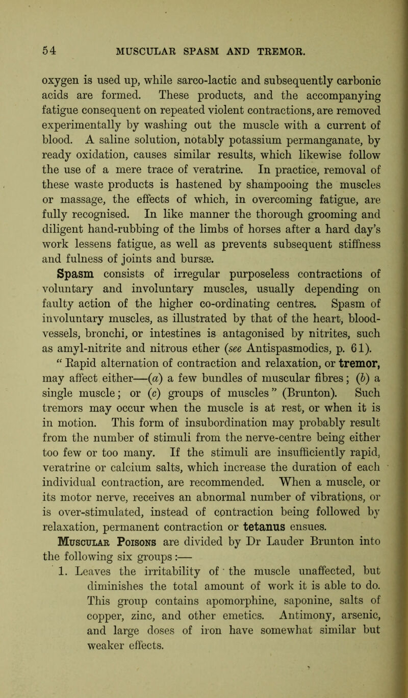 oxygen is used up, while sarco-lactic and subsequently carbonic acids are formed. These products, and the accompanying fatigue consequent on repeated violent contractions, are removed experimentally by washing out the muscle with a current of blood. A saline solution, notably potassium permanganate, by ready oxidation, causes similar results, which likewise follow the use of a mere trace of veratrine. In practice, removal of these waste products is hastened by shampooing the muscles or massage, the effects of which, in overcoming fatigue, are fully recognised. In like manner the thorough grooming and diligent hand-rubbing of the limbs of horses after a hard day’s work lessens fatigue, as well as prevents subsequent stiffness and fulness of joints and bursae. Spasm consists of irregular purposeless contractions of voluntary and involuntary muscles, usually depending on faulty action of the higher co-ordinating centres. Spasm of involuntary muscles, as illustrated by that of the heart, blood- vessels, bronchi, or intestines is antagonised by nitrites, such as amyl-nitrite and nitrous ether (see Antispasmodics, p. 61). “ Eapid alternation of contraction and relaxation, or tremor, may affect either—(a) a few bundles of muscular fibres; (b) a single muscle; or (c) groups of muscles” (Brunton). Such tremors may occur when the muscle is at rest, or when it is in motion. This form of insubordination may probably result from the number of stimuli from the nerve-centre being either too few or too many. If the stimuli are insufficiently rapid, veratrine or calcium salts, which increase the duration of each individual contraction, are recommended. When a muscle, or its motor nerve, receives an abnormal number of vibrations, or is over-stimulated, instead of contraction being followed by relaxation, permanent contraction or tetanus ensues. Muscular Poisons are divided by Dr Lauder Brunton into the following six groups :— 1. Leaves the irritability of * the muscle unaffected, but diminishes the total amount of work it is able to do. This group contains apomorphine, saponine, salts of copper, zinc, and other emetics. Antimony, arsenic, and large doses of iron have somewhat similar but weaker effects.