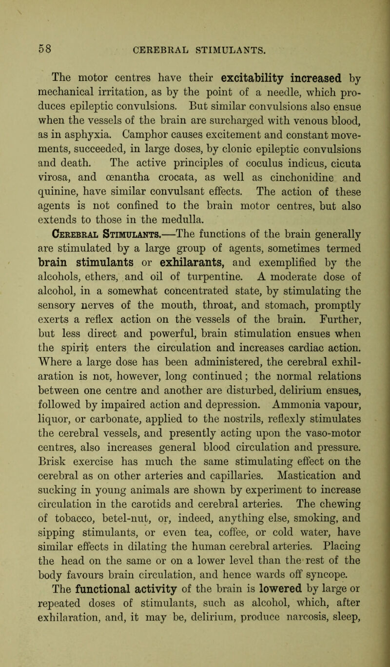 The motor centres have their excitability increased by mechanical irritation, as by the point of a needle, which pro- duces epileptic convulsions. But similar convulsions also ensue when the vessels of the brain are surcharged with venous blood, as in asphyxia. Camphor causes excitement and constant move- ments, succeeded, in large doses, by clonic epileptic convulsions and death. The active principles of coculus indicus, cicuta virosa, and oenantha crocata, as well as cinchonidinc and quinine, have similar convulsant effects. The action of these agents is not confined to the brain motor centres, but also extends to those in the medulla. Cerebral Stimulants.—The functions of the brain generally are stimulated by a large group of agents, sometimes termed brain stimulants or exhilarants, and exemplified by the alcohols, ethers, and oil of turpentine. A moderate dose of alcohol, in a somewhat concentrated state, by stimulating the sensory nerves of the mouth, throat, and stomach, promptly exerts a reflex action on the vessels of the brain. Further, but less direct and powerful, brain stimulation ensues when the spirit enters the circulation and increases cardiac action. Where a large dose has been administered, the cerebral exhil- aration is not, however, long continued; the normal relations between one centre and another are disturbed, delirium ensues, followed by impaired action and depression. Ammonia vapour, liquor, or carbonate, applied to the nostrils, reflexly stimulates the cerebral vessels, and presently acting upon the vaso-motor centres, also increases general blood circulation and pressure. Brisk exercise has much the same stimulating effect on the cerebral as on other arteries and capillaries. Mastication and sucking in young animals are shown by experiment to increase circulation in the carotids and cerebral arteries. The chewing of tobacco, betel-nut, or, indeed, anything else, smoking, and sipping stimulants, or even tea, coffee, or cold water, have similar effects in dilating the human cerebral arteries. Placing the head on the same or on a lower level than the rest of the body favours brain circulation, and hence wards off syncope. The functional activity of the brain is lowered by large or repeated doses of stimulants, such as alcohol, which, after exhilaration, and, it may be, delirium, produce narcosis, sleep,