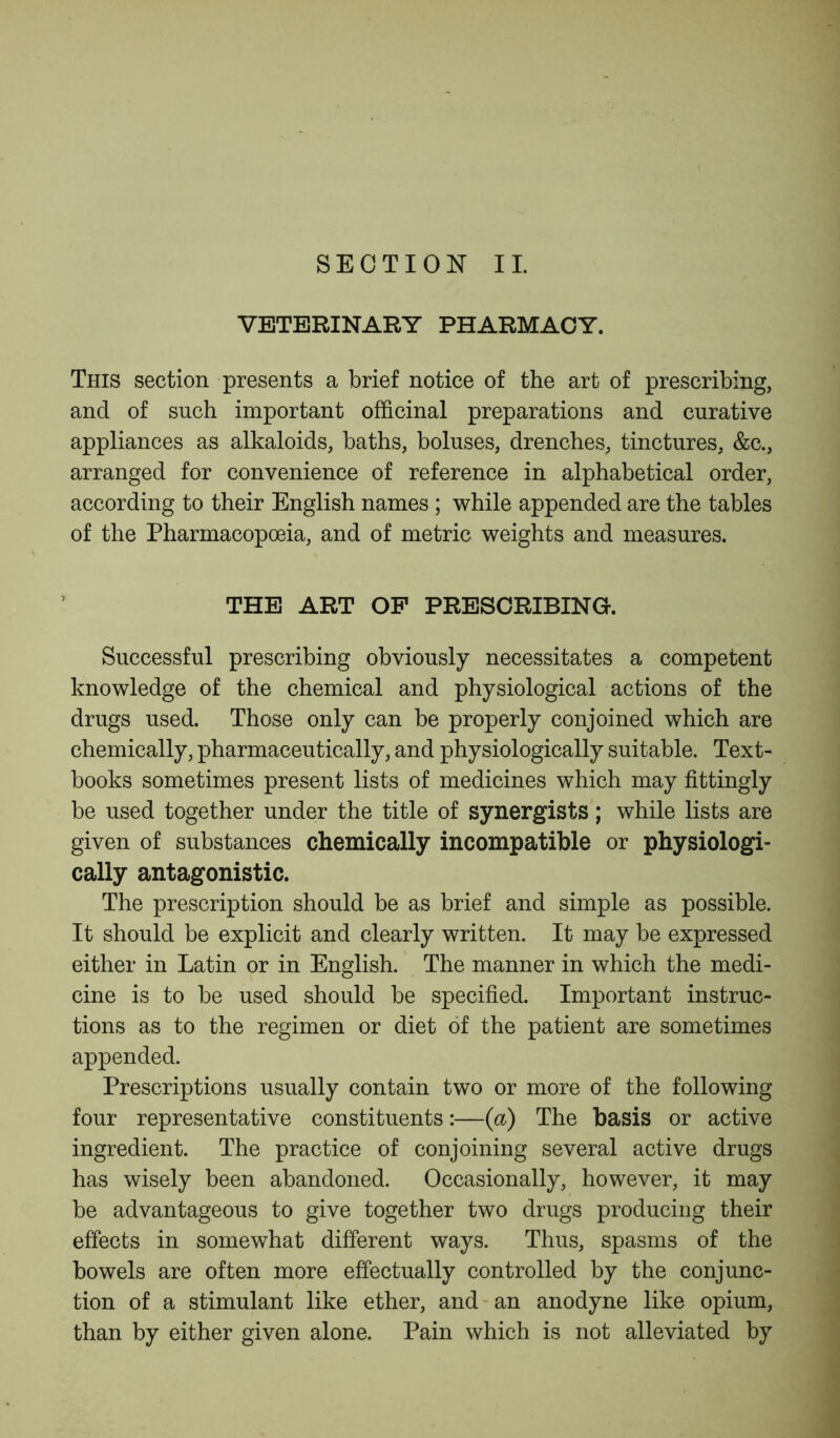 SECTION II. VETERINARY PHARMACY. This section presents a brief notice of the art of prescribing, and of such important officinal preparations and curative appliances as alkaloids, baths, boluses, drenches, tinctures, &c., arranged for convenience of reference in alphabetical order, according to their English names ; while appended are the tables of the Pharmacopoeia, and of metric weights and measures. THE ART OF PRESCRIBING. Successful prescribing obviously necessitates a competent knowledge of the chemical and physiological actions of the drugs used. Those only can be properly conjoined which are chemically, pharmaceutically, and physiologically suitable. Text- books sometimes present lists of medicines which may fittingly be used together under the title of synergists; while lists are given of substances chemically incompatible or physiologi- cally antagonistic. The prescription should be as brief and simple as possible. It should be explicit and clearly written. It may be expressed either in Latin or in English. The manner in which the medi- cine is to be used should be specified. Important instruc- tions as to the regimen or diet of the patient are sometimes appended. Prescriptions usually contain two or more of the following four representative constituents:—(a) The basis or active ingredient. The practice of conjoining several active drugs has wisely been abandoned. Occasionally, however, it may be advantageous to give together two drugs producing their effects in somewhat different ways. Thus, spasms of the bowels are often more effectually controlled by the conjunc- tion of a stimulant like ether, and an anodyne like opium, than by either given alone. Pain which is not alleviated by