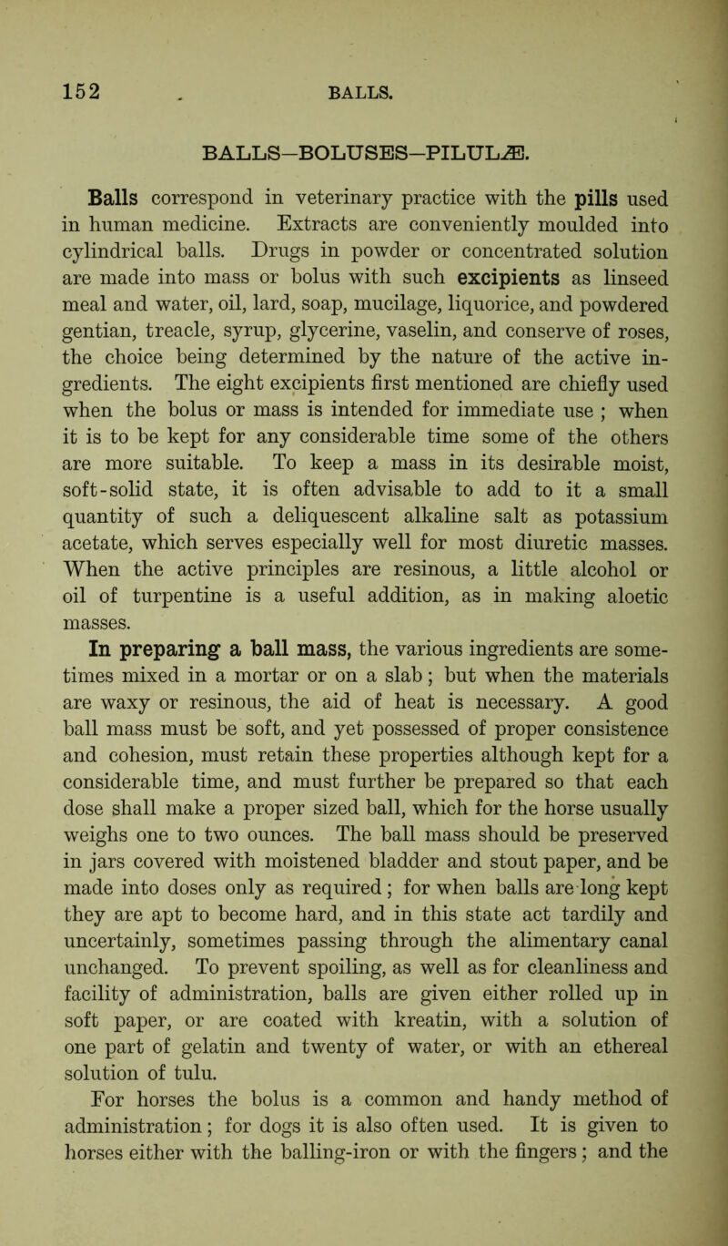 BALLS—BOLU SES—PILULE. Balls correspond in veterinary practice with the pills used in human medicine. Extracts are conveniently moulded into cylindrical balls. Drugs in powder or concentrated solution are made into mass or bolus with such excipients as linseed meal and water, oil, lard, soap, mucilage, liquorice, and powdered gentian, treacle, syrup, glycerine, vaselin, and conserve of roses, the choice being determined by the nature of the active in- gredients. The eight excipients first mentioned are chiefly used when the bolus or mass is intended for immediate use ; when it is to be kept for any considerable time some of the others are more suitable. To keep a mass in its desirable moist, soft-solid state, it is often advisable to add to it a small quantity of such a deliquescent alkaline salt as potassium acetate, which serves especially well for most diuretic masses. When the active principles are resinous, a little alcohol or oil of turpentine is a useful addition, as in making aloetic masses. In preparing a ball mass, the various ingredients are some- times mixed in a mortar or on a slab; but when the materials are waxy or resinous, the aid of heat is necessary. A good ball mass must be soft, and yet possessed of proper consistence and cohesion, must retain these properties although kept for a considerable time, and must further be prepared so that each dose shall make a proper sized ball, which for the horse usually weighs one to two ounces. The ball mass should be preserved in jars covered with moistened bladder and stout paper, and be made into doses only as required; for when balls are long kept they are apt to become hard, and in this state act tardily and uncertainly, sometimes passing through the alimentary canal unchanged. To prevent spoiling, as well as for cleanliness and facility of administration, balls are given either rolled up in soft paper, or are coated with kreatin, with a solution of one part of gelatin and twenty of water, or with an ethereal solution of tulu. For horses the bolus is a common and handy method of administration; for dogs it is also often used. It is given to horses either with the balling-iron or with the fingers; and the