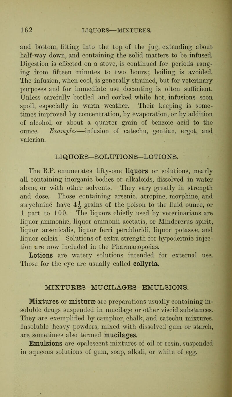 and bottom, fitting into the top of the jug, extending about half-way down, and containing the solid matters to be infused. Digestion is effected on a stove, is continued for periods rang- ing from fifteen minutes to two hours; boiling is avoided. The infusion, when cool, is generally strained, but for veterinary purposes and for immediate use decanting is often sufficient. Unless carefully bottled and corked while hot, infusions soon spoil, especially in warm weather. Their keeping is some- times improved by concentration, by evaporation, or by addition of alcohol, or about a quarter grain of benzoic acid to the ounce. Examples—infusion of catechu, gentian, ergot, and valerian. LIQUORS—SOLUTIONS—LOTIONS. The B.P. enumerates fifty-one liquors or solutions, nearly all containing inorganic bodies or alkaloids, dissolved in water alone, or with other solvents. They vary greatly in strength and dose. Those containing arsenic, atropine, morphine, and strychnine have 4^ grains of the poison to the fluid ounce, or 1 part to 100. The liquors chiefly used by veterinarians are liquor ammonise, liquor ammonii acetatis, or Mindererus spirit, liquor arsenicalis, liquor ferri perchloridi, liquor potassae, and liquor calcis. Solutions of extra strength for hypodermic injec- tion are now included in the Pharmacopoeias. Lotions are watery solutions intended for external use. Those for the eye are usually called collyria. MIXTURES-MUCILAGES-EMULSIONS. Mixtures or misturae are preparations usually containing in- soluble drugs suspended in mucilage or other viscid substances. They are exemplified by camphor, chalk, and catechu mixtures. Insoluble heavy powders, mixed with dissolved gum or starch, are sometimes also termed mucilages. Emulsions are opalescent mixtures of oil or resin, suspended in aqueous solutions of gum, soap, alkali, or white of egg.