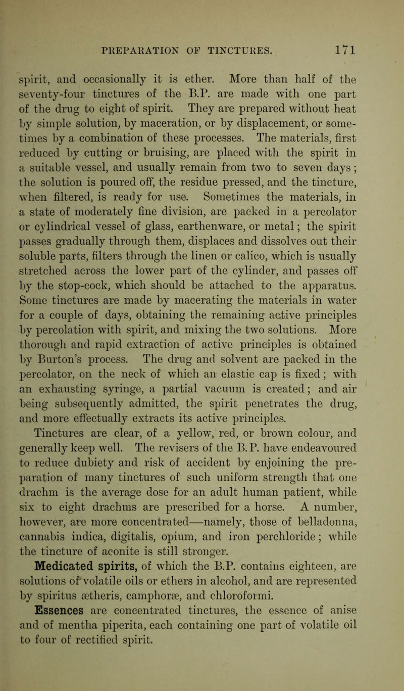 spirit, and occasionally it is ether. More than half of the seventy-four tinctures of the B.P. are made with one part of the drug to eight of spirit. They are prepared without heat by simple solution, by maceration, or by displacement, or some- times by a combination of these processes. The materials, first reduced by cutting or bruising, are placed with the spirit in a suitable vessel, and usually remain from two to seven days; the solution is poured off, the residue pressed, and the tincture, when filtered, is ready for use. Sometimes the materials, in a state of moderately fine division, are packed in a percolator or cylindrical vessel of glass, earthenware, or metal; the spirit passes gradually through them, displaces and dissolves out their soluble parts, filters through the linen or calico, which is usually stretched across the lower part of the cylinder, and passes off by the stop-cock, which should be attached to the apparatus. Some tinctures are made by macerating the materials in water for a couple of days, obtaining the remaining active principles by percolation with spirit, and mixing the two solutions. More thorough and rapid extraction of active principles is obtained by Burton’s process. The drug and solvent are packed in the percolator, on the neck of which an elastic cap is fixed; with an exhausting syringe, a partial vacuum is created; and air being subsequently admitted, the spirit penetrates the drug, and more effectually extracts its active principles. Tinctures are clear, of a yellow, red, or brown colour, and generally keep well. The revisers of the B. P. have endeavoured to reduce dubiety and risk of accident by enjoining the pre- paration of many tinctures of such uniform strength that one drachm is the average dose for an adult human patient, while six to eight drachms are prescribed for a horse. A number, however, are more concentrated—namely, those of belladonna, cannabis indica, digitalis, opium, and iron perchloride; while the tincture of aconite is still stronger. Medicated spirits, of which the B.P. contains eighteen, are solutions of' volatile oils or ethers in alcohol, and are represented by spiritus setheris, camphorse, and chloroformi. Essences are concentrated tinctures, the essence of anise and of mentha piperita, each containing one part of volatile oil to four of rectified spirit.