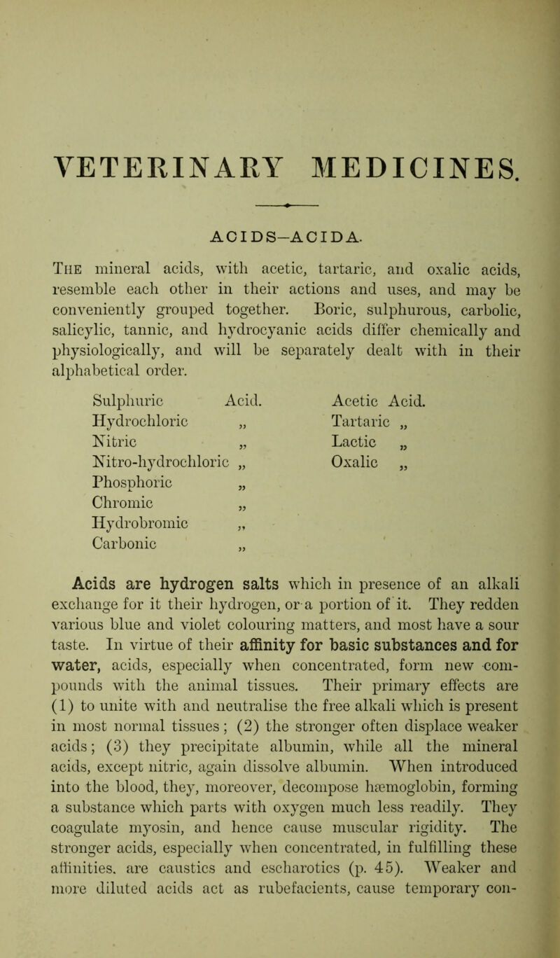 VETERINARY MEDICINES. AC I DS-ACIDA. The mineral acids, with acetic, tartaric, and oxalic acids, resemble each other in their actions and uses, and may be conveniently grouped together. Boric, sulphurous, carbolic, salicylic, tannic, and hydrocyanic acids differ chemically and physiologically, and will be separately dealt with in their alphabetical order. Sulphuric Acid. Hydrochloric „ Nitric „ Nitro-hydrochloric „ Phosphoric „ Chromic „ Hydrobromic „ Carbonic „ Acids are hydrogen salts which in presence of an alkali exchange for it their hydrogen, or a portion of it. They redden various blue and violet colouring matters, and most have a sour taste. In virtue of their affinity for basic substances and for water, acids, especially when concentrated, form new com- pounds with the animal tissues. Their primary effects are (1) to unite with and neutralise the free alkali which is present in most normal tissues; (2) the stronger often displace weaker acids; (3) they precipitate albumin, while all the mineral acids, except nitric, again dissolve albumin. When introduced into the blood, they, moreover, decompose haemoglobin, forming a substance which parts with oxygen much less readily. They coagulate myosin, and hence cause muscular rigidity. The stronger acids, especially when concentrated, in fulfilling these affinities, are caustics and escharotics (p. 45). Weaker and more diluted acids act as rubefacients, cause temporary con- Acetic Acid. Tartaric „ Lactic „ Oxalic ,,