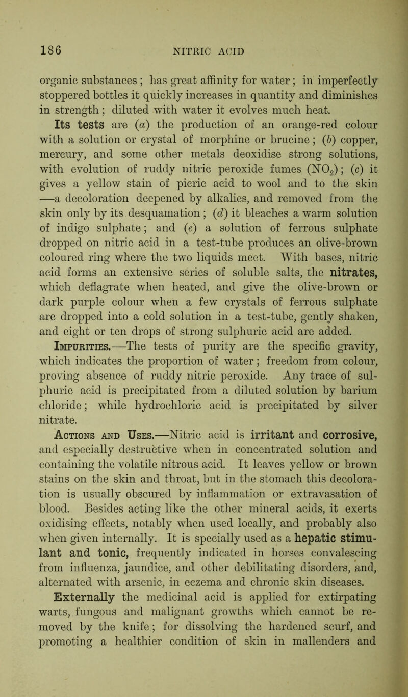 organic substances ; lias great affinity for water; in imperfectly stoppered bottles it quickly increases in quantity and diminishes in strength; diluted with water it evolves much heat. Its tests are (a) the production of an orange-red colour with a solution or crystal of morphine or brucine; ([b) copper, mercury, and some other metals deoxidise strong solutions, with evolution of ruddy nitric peroxide fumes (N02); (c) it gives a yellow stain of picric acid to wool and to the skin —a decoloration deepened by alkalies, and removed from the skin only by its desquamation ; (d) it bleaches a warm solution of indigo sulphate; and (e) a solution of ferrous sulphate dropped on nitric acid in a test-tube produces an olive-brown coloured ring where the two liquids meet. With bases, nitric acid forms an extensive series of soluble salts, the nitrates, which deflagrate when heated, and give the olive-brown or dark purple colour when a few crystals of ferrous sulphate are dropped into a cold solution in a test-tube, gently shaken, and eight or ten drops of strong sulphuric acid are added. Impurities.—The tests of purity are the specific gravity, which indicates the proportion of water; freedom from colour, proving absence of ruddy nitric peroxide. Any trace of sul- phuric acid is precipitated from a diluted solution by barium chloride; while hydrochloric acid is precipitated by silver nitrate. Actions and Uses.—Nitric acid is irritant and corrosive, and especially destructive when in concentrated solution and containing the volatile nitrous acid. It leaves yellow or brown stains on the skin and throat, but in the stomach this decolora- tion is usually obscured by inflammation or extravasation of blood. Besides acting like the other mineral acids, it exerts oxidising effects, notably when used locally, and probably also when given internally. It is specially used as a hepatic stimu- lant and tonic, frequently indicated in horses convalescing from influenza, jaundice, and other debilitating disorders, and, alternated with arsenic, in eczema and chronic skin diseases. Externally the medicinal acid is applied for extirpating warts, fungous and malignant growths which cannot be re- moved by the knife; for dissolving the hardened scurf, and promoting a healthier condition of skin in mallenders and