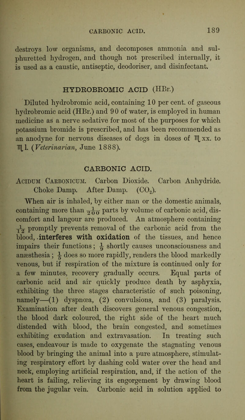 destroys low organisms, and decomposes ammonia and sul- phuretted hydrogen, and though not prescribed internally, it is used as a caustic, antiseptic, deodoriser, and disinfectant. HYDROBROMIC ACID (HBr.) Diluted hydrobromic acid, containing 10 per cent, of gaseous hydrobromic acid (HBr.) and 9 0 of water, is employed in human medicine as a nerve sedative for most of the purposes for which potassium bromide is prescribed, and has been recommended as an anodyne for nervous diseases of dogs in doses of Tt^xx. to 1^1. (Veterinarian, June 1888). CARBONIC ACID. Acidum Carbonicum. Carbon Dioxide. Carbon Anhydride. Choke Damp. After Damp. (C02). When air is inhaled, by either man or the domestic animals, containing more than parts by volume of carbonic acid, dis- comfort and langour are produced. An atmosphere containing promptly prevents removal of the carbonic acid from the blood, .interferes with oxidation of the tissues, and hence impairs their functions; shortly causes unconsciousness and anaesthesia; does so more rapidly, renders the blood markedly venous, but if respiration of the mixture is continued only for a few minutes, recovery gradually occurs. Equal parts of carbonic acid and air quickly produce death by asphyxia, exhibiting the three stages characteristic of such poisoning, namely—(1) dyspnoea, (2) convulsions, and (3) paralysis. Examination after death discovers general venous congestion, the blood dark coloured, the right side of the heart much distended with blood, the brain congested, and sometimes exhibiting exudation and extravasation. In treating such cases, endeavour is made to oxygenate the stagnating venous blood by bringing the animal into a pure atmosphere, stimulat- ing respiratory effort by dashing cold water over the head and neck, employing artificial respiration, and, if the action of the heart is failing, relieving its engorgement by drawing blood from the jugular vein. Carbonic acid in solution applied to