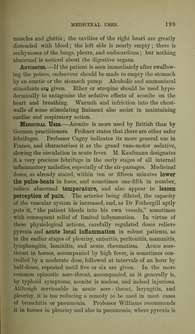 muscles and glottis; the cavities of the right heart are greatly distended with blood; the left side is nearly empty; there is ecchymoses of the lungs, pleura, and endocardium ; but nothing abnormal is noticed about the digestive organs. Antidotes.—If the patient is seen immediately after swallow- ing the poison, endeavour should be made to empty the stomach by an emetic or the stomach pump. Alcoholic and ammoniacal stimulants are ‘given. Ether or atropine should be used hypo- dermically to antagonise the sedative effects of aconite on the heart and breathing. Warmth and infriction into the chest- walls of some stimulating liniment also assist in maintaining cardiac and respiratory action. Medicinal Uses.—Aconite is more used by British than by German practitioners. Frohner states that there are other safer febrifuges. Professor Cagny indicates its more general use in France, and characterises it as the grand vaso-motor sedative, slowing the circulation in acute fever. M. Kaufmann designates it a very precious febrifuge in the early stages of all internal inflammatory maladies, especially of the air-passages. Medicinal doses, as already stated, within ten or fifteen minutes lower the pulse-beats in force, and sometimes one-fifth in number, reduce abnormal temperature, and also appear to lessen perception of pain. The arteries being dilated, the capacity of the vascular system is increased, and, as Dr Fothergill aptly puts it, “ the patient bleeds into his own vessels,” sometimes with consequent relief of limited inflammation. In virtue of these physiological actions, carefully regulated doses relieve pyrexia and acute local inflammation in robust patients, as in the earlier stages of pleurisy, enteritis, peritonitis, mammitis, lymphangitis, laminitis, and acute rheumatism. Acute sore- throat in horses, accompanied by high fever, is sometimes con- trolled by a moderate dose, followed at intervals of an hour by half-doses, repeated until five or six are given. In the more common epizootic sore-throat, accompanied, as it generally is, by typhoid symptoms, aconite is useless, and indeed injurious. Although serviceable in acute sore - throat, laryngitis, and pleurisy, it is too reducing a remedy to be used in most cases of bronchitis or pneumonia. Professor Williams recommends it in horses in pleurisy and also in pneumonia, where pyrexia is