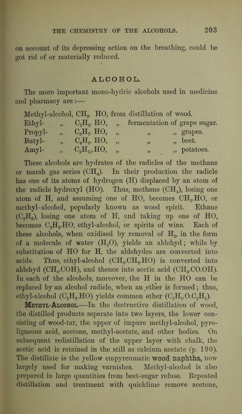 on account of its depressing action on the breathing, could be got rid of or materially reduced. ALCOHOL. The more important mono-hydric alcohols used in medicine and pharmacy are :— Methyl-alcohol, CH3. HO, from distillation of wood. Ethyl- „ C2H5. HO, „ fermentation of grape sugar. Propyl- Butyl- Amyl- C2H5. c3h7. ho, c4h9. ho, C5Hn.HO, grapes. beet. potatoes. These alcohols are hydrates of the radicles of the methane or marsh gas series (CH4). In their production the radicle has one of its atoms of hydrogen (H) displaced by an atom of the radicle hydroxyl (HO). Thus, methane (CH4), losing one atom of H, and assuming one of HO, becomes CH3.HO, or methyl-alcohol, popularly known as wood spirit. Ethane (C2H6), losing one atom of H, and taking up one of HO, becomes C2H5.HO, ethyl-alcohol, or spirits of wine. Each of these alcohols, when oxidised by removal of H2, in the form of a molecule of water (H20), yields an aldehyd; while by substitution of HO for H, the aldehydes are converted into acids. Thus, ethyl-alcohol (CH3.CH2.HO) is converted into aldehyd (CH3.COH), and thence into acetic acid (CH3.CO.OH). In each of the alcohols, moreover, the H in the HO can he replaced by an alcohol radicle, when an #ether is formed; thus, ethyl-alcohol (C2H5.HO) yields common ether (C2H5.O.C2H5). Methyl-Alcohol.—In the destructive distillation of wood, the distilled products separate into two layers, the lower con- sisting of wood-tar, the upper of impure methyl-alcohol, pyro- ligneous acid, acetone, methyl-acetate, and other bodies. On subsequent redistillation of the upper layer with chalk, the acetic acid is retained in the still as calcium acetate (p. 190). The distillate is the yellow empyreumatic wood naphtha, now largely used for making varnishes. Methyl-alcohol is also prepared in large quantities from beet-sugar refuse. Repeated distillation and treatment with quicklime remove acetone,