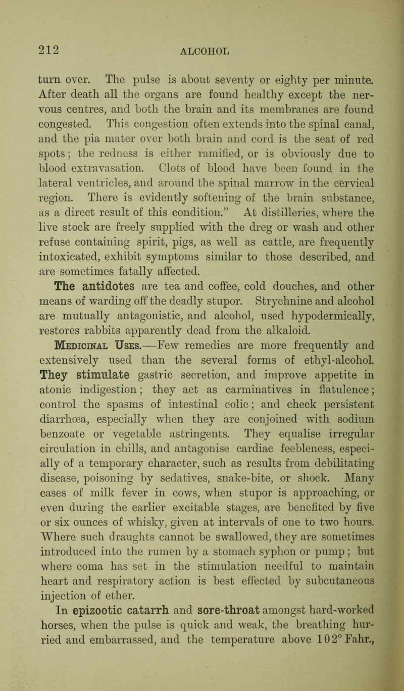 turn over. The pulse is about seventy or eighty per minute. After death all the organs are found healthy except the ner- vous centres, and both the brain and its membranes are found congested. This congestion often extends into the spinal canal, and the pia mater over both brain and cord is the seat of red spots; the redness is either ramified, or is obviously due to blood extravasation. Clots of blood have been found in the lateral ventricles, and around the spinal marrow in the cervical region. There is evidently softening of the brain substance, as a direct result of this condition.” At distilleries, where the live stock are freely supplied with the dreg or wash and other refuse containing spirit, pigs, as well as cattle, are frequently intoxicated, exhibit symptoms similar to those described, and are sometimes fatally affected. The antidotes are tea and coffee, cold douches, and other means of warding off the deadly stupor. Strychnine and alcohol are mutually antagonistic, and alcohol, used hypodermically, restores rabbits apparently dead from the alkaloid. Medicinal Uses.—Few remedies are more frequently and extensively used than the several forms of ethyl-alcohol. They stimulate gastric secretion, and improve appetite in atonic indigestion; they act as carminatives in flatulence; control the spasms of intestinal colic; and check persistent diarrhoea, especially when they are conjoined with sodium benzoate or vegetable astringents. They equalise irregular circulation in chills, and antagonise cardiac feebleness, especi- ally of a temporary character, such as results from debilitating disease, poisoning by sedatives, snake-bite, or shock. Many cases of milk fever in cows, when stupor is approaching, or even during the earlier excitable stages, are benefited by five or six ounces of whisky, given at intervals of one to two hours. Where such draughts cannot be swallowed, they are sometimes introduced into the rumen by a stomach syphon or pump ; but where coma has set in the stimulation needful to maintain heart and respiratory action is best effected by subcutaneous injection of ether. In epizootic catarrh and sore-throat amongst hard-worked horses, when the pulse is quick and weak, the breathing hur- ried and embarrassed, and the temperature above 102°Fahr.,