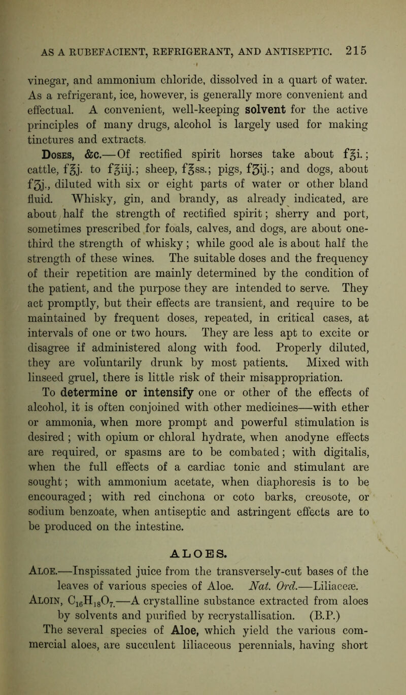 I vinegar, and ammonium chloride, dissolved in a quart of water. As a refrigerant, ice, however, is generally more convenient and effectual. A convenient, well-keeping solvent for the active principles of many drugs, alcohol is largely used for making tinctures and extracts. Doses, &c.—Of rectified spirit horses take about fgi.; cattle, fgj. to fgiij.; sheep, f§ss.; pigs, f5ij.; and dogs, about f3j., diluted with six or eight parts of water or other bland fluid. Whisky, gin, and brandy, as already indicated, are about half the strength of rectified spirit; sherry and port, sometimes prescribed for foals, calves, and dogs, are about one- third the strength of whisky; while good ale is about half the strength of these wines. The suitable doses and the frequency of their repetition are mainly determined by the condition of the patient, and the purpose they are intended to serve. They act promptly, but their effects are transient, and require to be maintained by frequent doses, repeated, in critical cases, at intervals of one or two hours. They are less apt to excite or disagree if administered along with food. Properly diluted, they are voluntarily drunk by most patients. Mixed with linseed gruel, there is little risk of their misappropriation. To determine or intensify one or other of the effects of alcohol, it is often conjoined with other medicines—with ether or ammonia, when more prompt and powerful stimulation is desired ; with opium or chloral hydrate, when anodyne effects are required, or spasms are to be combated; with digitalis, when the full effects of a cardiac tonic and stimulant are sought; with ammonium acetate, when diaphoresis is to be encouraged; with red cinchona or coto barks, creosote, or sodium benzoate, when antiseptic and astringent effects are to be produced on the intestine. ALOES. Aloe.—Inspissated juice from the transversely-cut bases of the leaves of various species of Aloe. Nat. Ord.—Liliacese. Aloin, C16H1807—A crystalline substance extracted from aloes by solvents and purified by recrystallisation. (B.P.) The several species of Aloe, which yield the various com- mercial aloes, are succulent liliaceous perennials, having short