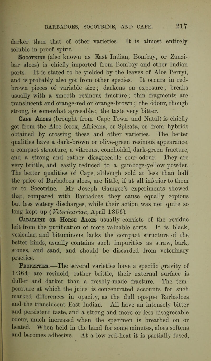 BARBADOES, SOCOTRINE, AND CAPE. darker than that of other varieties. It is almost entirely soluble in proof spirit. Socotrine (also known as East Indian, Bombay, or Zanzi- bar aloes) is chiefly imported from Bombay and other Indian ports. It is stated to be yielded by the leaves of Aloe Perryi, and is probably also got from other species. It occurs in red- brown pieces of variable size; darkens on exposure; breaks usually with a smooth resinous fracture; thin fragments are translucent and orange-red or orange-brown ; the odour, though strong, is somewhat agreeable; the taste very bitter. Cape Aloes (brought from Cape Town and Natal) is chiefly got from the Aloe ferox, Africana, or Spicata, or from hybrids obtained by crossing these and other varieties. The better qualities have a dark-brown or olive-green resinous appearance, a compact structure, a vitreous, conchoidal, dark-green fracture, and a strong and rather disagreeable sour odour. They are very brittle, and easily reduced to a gamboge-yellow powder. The better qualities of Cape, although sold at less than half the price of Barbadoes aloes, are little, if at all inferior to them or to Socotrine. Mr Joseph Gamgee’s experiments showed that, compared with Barbadoes, they cause equally copious but less watery discharges, while their action was not quite so long kept up ( Veterinarian, April 1856). Caballine or Horse Aloes usually consists of the residue left from the purification of more valuable sorts. It is black, vesicular, and bituminous, lacks the compact structure of the better kinds, usually contains such impurities as straw, bark, stones, and sand, and should be discarded from veterinary practice. Properties.—The several varieties have a specific gravity of 1'364, are resinoid, rather brittle, their external surface is duller and darker than a freshly-made fracture. The tem- perature at which the juice is concentrated accounts for such marked differences in opacity, as the dull opaque Barbadoes and the translucent East Indian. All have an intensely bitter and persistent taste, and a strong and more or less disagreeable odour, much increased when the specimen is breathed on or heated. When held in the hand for some minutes, aloes softens and becomes adhesive. At a low red-heat it is partially fused,