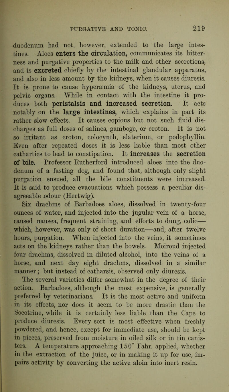 duodenum had not, however, extended to the large intes- tines. Aloes enters the circulation, communicates its bitter- ness and purgative properties to the milk and other secretions, and is excreted chiefly by the intestinal glandular apparatus, and also in less amount by the kidneys, when it causes diuresis. It is prone to cause hypersemia of the kidneys, uterus, and pelvic organs. While in contact with the intestine it pro- duces both peristalsis and increased secretion. It acts notably on the large intestines, which explains in part its rather slow effects. It causes copious but not such fluid dis- charges as full doses of salines, gamboge, or croton. It is not so irritant as croton, colocynth, elaterium, or podophyllin. Even after repeated doses it is less liable than most other cathartics to lead to constipation. It increases the secretion of bile. Professor Rutherford introduced aloes into the duo- denum of a fasting dog, and found that, although only slight purgation ensued, all the bile constituents were increased. It is said to produce evacuations which possess a peculiar dis- agreeable odour (Hertwig). Six drachms of Barbadoes aloes, dissolved in twenty-four ounces of water, and injected into the jugular vein of a horse, caused nausea, frequent straining, and efforts to dung, colic— which, however, was only of short duration—and, after twelve hours, purgation. When injected into the veins, it sometimes acts on the kidneys rather than the bowels. Moiroud injected four drachms, dissolved in diluted alcohol, into the veins of a horse, and next day eight drachms, dissolved in a similar manner; but instead of catharsis, observed only diuresis. The several varieties differ somewhat in the degree of their action. Barbadoes, although the most expensive, is generally preferred by veterinarians. It is the most active and uniform in its effects, nor does it seem to be more drastic than the Socotrine, while it is certainly less liable than the Cape to produce diuresis. Every sort is most effective when freshly powdered, and hence, except for immediate use, should be kept in pieces, preserved from moisture in oiled silk or in tin canis- ters. A temperature approaching 150° Eahr. applied, whether in the extraction of the juice, or in making it up for use, im- pairs activity by converting the active aloin into inert resin.