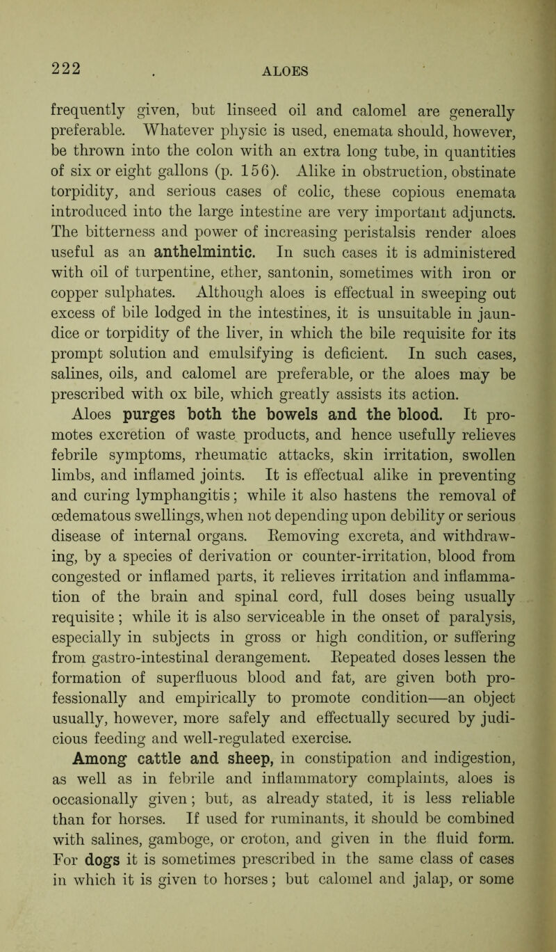 frequently given, but linseed oil and calomel are generally preferable. Whatever physic is used, enemata should, however, be thrown into the colon with an extra long tube, in quantities of six or eight gallons (p. 156). Alike in obstruction, obstinate torpidity, and serious cases of colic, these copious enemata introduced into the large intestine are very important adjuncts. The bitterness and power of increasing peristalsis render aloes useful as an anthelmintic. In such cases it is administered with oil of turpentine, ether, santonin, sometimes with iron or copper sulphates. Although aloes is effectual in sweeping out excess of bile lodged in the intestines, it is unsuitable in jaun- dice or torpidity of the liver, in which the bile requisite for its prompt solution and emulsifying is deficient. In such cases, salines, oils, and calomel are preferable, or the aloes may be prescribed with ox bile, which greatly assists its action. Aloes purges both the bowels and the blood. It pro- motes excretion of waste products, and hence usefully relieves febrile symptoms, rheumatic attacks, skin irritation, swollen limbs, and inflamed joints. It is effectual alike in preventing and curing lymphangitis; while it also hastens the removal of oedematous swellings, when not depending upon debility or serious disease of internal organs. Removing excreta, and withdraw- ing, by a species of derivation or counter-irritation, blood from congested or inflamed parts, it relieves irritation and inflamma- tion of the brain and spinal cord, full doses being usually requisite; while it is also serviceable in the onset of paralysis, especially in subjects in gross or high condition, or suffering from gastro-intestinal derangement. Repeated doses lessen the formation of superfluous blood and fat, are given both pro- fessionally and empirically to promote condition—an object usually, however, more safely and effectually secured by judi- cious feeding and well-regulated exercise. Among cattle and sheep, in constipation and indigestion, as well as in febrile and inflammatory complaints, aloes is occasionally given; but, as already stated, it is less reliable than for horses. If used for ruminants, it should be combined with salines, gamboge, or croton, and given in the fluid form. For dogs it is sometimes prescribed in the same class of cases in which it is given to horses; but calomel and jalap, or some