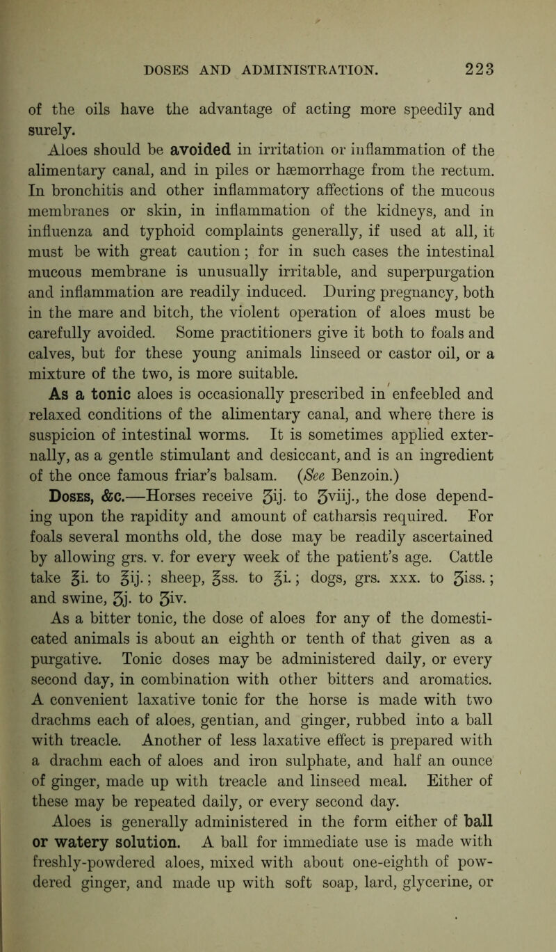 of the oils have the advantage of acting more speedily and surely. Aloes should be avoided in irritation or inflammation of the alimentary canal, and in piles or haemorrhage from the rectum. In bronchitis and other inflammatory affections of the mucous membranes or skin, in inflammation of the kidneys, and in influenza and typhoid complaints generally, if used at all, it must be with great caution; for in such cases the intestinal mucous membrane is unusually irritable, and superpurgation and inflammation are readily induced. During pregnancy, both in the mare and bitch, the violent operation of aloes must be carefully avoided. Some practitioners give it both to foals and calves, but for these young animals linseed or castor oil, or a mixture of the two, is more suitable. As a tonic aloes is occasionally prescribed in enfeebled and relaxed conditions of the alimentary canal, and where there is suspicion of intestinal worms. It is sometimes applied exter- nally, as a gentle stimulant and desiccant, and is an ingredient of the once famous friar’s balsam. (See Benzoin.) Doses, &c.—Horses receive 3ij. to 3viij., the dose depend- ing upon the rapidity and amount of catharsis required. For foals several months old, the dose may be readily ascertained by allowing grs. v. for every week of the patient’s age. Cattle take §i. to gij.; sheep, gss. to §i.; dogs, grs. xxx. to giss. j and swine, gj. to giv. As a bitter tonic, the dose of aloes for any of the domesti- cated animals is about an eighth or tenth of that given as a purgative. Tonic doses may be administered daily, or every second day, in combination with other bitters and aromatics. A convenient laxative tonic for the horse is made with two drachms each of aloes, gentian, and ginger, rubbed into a ball with treacle. Another of less laxative effect is prepared with a drachm each of aloes and iron sulphate, and half an ounce of ginger, made up with treacle and linseed meal. Either of these may be repeated daily, or every second day. Aloes is generally administered in the form either of ball or watery solution. A ball for immediate use is made with freshly-powdered aloes, mixed with about one-eighth of pow- dered ginger, and made up with soft soap, lard, glycerine, or