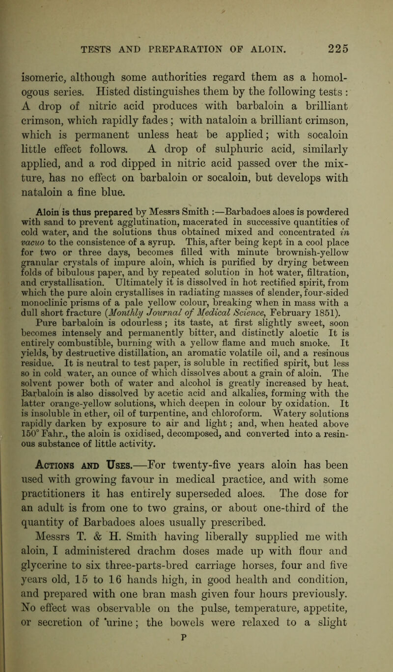 isomeric, although some authorities regard them as a homol- ogous series. Histed distinguishes them by the following tests : A drop of nitric acid produces with barbaloin a brilliant crimson, which rapidly fades ; with nataloin a brilliant crimson, which is permanent unless heat be applied; with socaloin little effect follows. A drop of sulphuric acid, similarly applied, and a rod dipped in nitric acid passed over the mix- ture, has no effect on barbaloin or socaloin, but develops with nataloin a fine blue. Aloin is thus prepared by Messrs Smith :—Barbadoes aloes is powdered with sand to prevent agglutination, macerated in successive quantities of cold water, and the solutions thus obtained mixed and concentrated in vacuo to the consistence of a syrup. This, after being kept in a cool place for two or three days, becomes filled with minute brownish-yellow granular crystals of impure aloin, which is purified by drying between folds of bibulous paper, and by repeated solution in hot water, filtration, and crystallisation. Ultimately it is dissolved in hot rectified spirit, from which the pure aloin crystallises in radiating masses of slender, four-sided monoclinic prisms of a pale yellow colour, breaking when in mass with a dull short fracture (Monthly Journal of Medical Science, February 1851). Pure barbaloin is odourless; its taste, at first slightly sweet, soon becomes intensely and permanently bitter, and distinctly aloetic It is entirely combustible, burning with a yellow flame and much smoke. It yields, by destructive distillation, an aromatic volatile oil, and a resinous residue. It is neutral to test paper, is soluble in rectified spirit, but less so in cold water, an ounce of which dissolves about a grain of aloin. The solvent power both of water and alcohol is greatly increased by heat. Barbaloin is also dissolved by acetic acid and alkalies, forming with the latter orange-yellow solutions, which deepen in colour by oxidation. It is insoluble in ether, oil of turpentine, and chloroform. Watery solutions rapidly darken by exposure to air and light; and, when heated above 150° Fahr., the aloin is oxidised, decomposed, and converted into a resin- ous substance of little activity. Actions and Uses.—For twenty-five years aloin has been used with growing favour in medical practice, and with some practitioners it has entirely superseded aloes. The dose for an adult is from one to two grains, or about one-third of the quantity of Barbadoes aloes usually prescribed. Messrs T. & H. Smith having liberally supplied me with aloin, I administered drachm doses made up with flour and glycerine to six three-parts-bred carriage horses, four and five years old, 15 to 16 hands high, in good health and condition, and prepared with one bran mash given four hours previously. No effect was observable on the pulse, temperature, appetite, or secretion of urine; the bowels were relaxed to a slight P