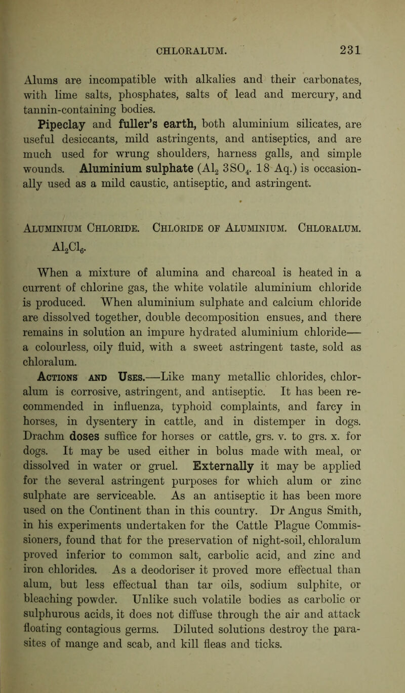 Alums are incompatible with alkalies and their carbonates, with lime salts, phosphates, salts of lead and mercury, and tannin-containing bodies. Pipeclay and fuller’s earth, both aluminium silicates, are useful desiccants, mild astringents, and antiseptics, and are much used for wrung shoulders, harness galls, and simple wounds. Aluminium sulphate (Al2 3S04. 18 Aq.) is occasion- ally used as a mild caustic, antiseptic, and astringent. Aluminium Chloride. Chloride of Aluminium. Chloralum. A12C16. When a mixture of alumina and charcoal is heated in a current of chlorine gas, the white volatile aluminium chloride is produced. When aluminium sulphate and calcium chloride are dissolved together, double decomposition ensues, and there remains in solution an impure hydrated aluminium chloride— a colourless, oily fluid, with a sweet astringent taste, sold as chloralum. Actions and Uses.—Like many metallic chlorides, chlor- alum is corrosive, astringent, and antiseptic. It has been re- commended in influenza, typhoid complaints, and farcy in horses, in dysentery in cattle, and in distemper in dogs. Drachm doses suffice for horses or cattle, grs. v. to grs. x. for dogs. It may be used either in bolus made with meal, or dissolved in water or gruel. Externally it may be applied for the several astringent purposes for which alum or zinc sulphate are serviceable. As an antiseptic it has been more used on the Continent than in this country. Dr Angus Smith, in his experiments undertaken for the Cattle Plague Commis- sioners, found that for the preservation of night-soil, chloralum proved inferior to common salt, carbolic acid, and zinc and iron chlorides. As a deodoriser it proved more effectual than alum, but less effectual than tar oils, sodium sulphite, or bleaching powder. Unlike such volatile bodies as carbolic or sulphurous acids, it does not diffuse through the air and attack floating contagious germs. Diluted solutions destroy the para- sites of mange and scab, and kill fleas and ticks.