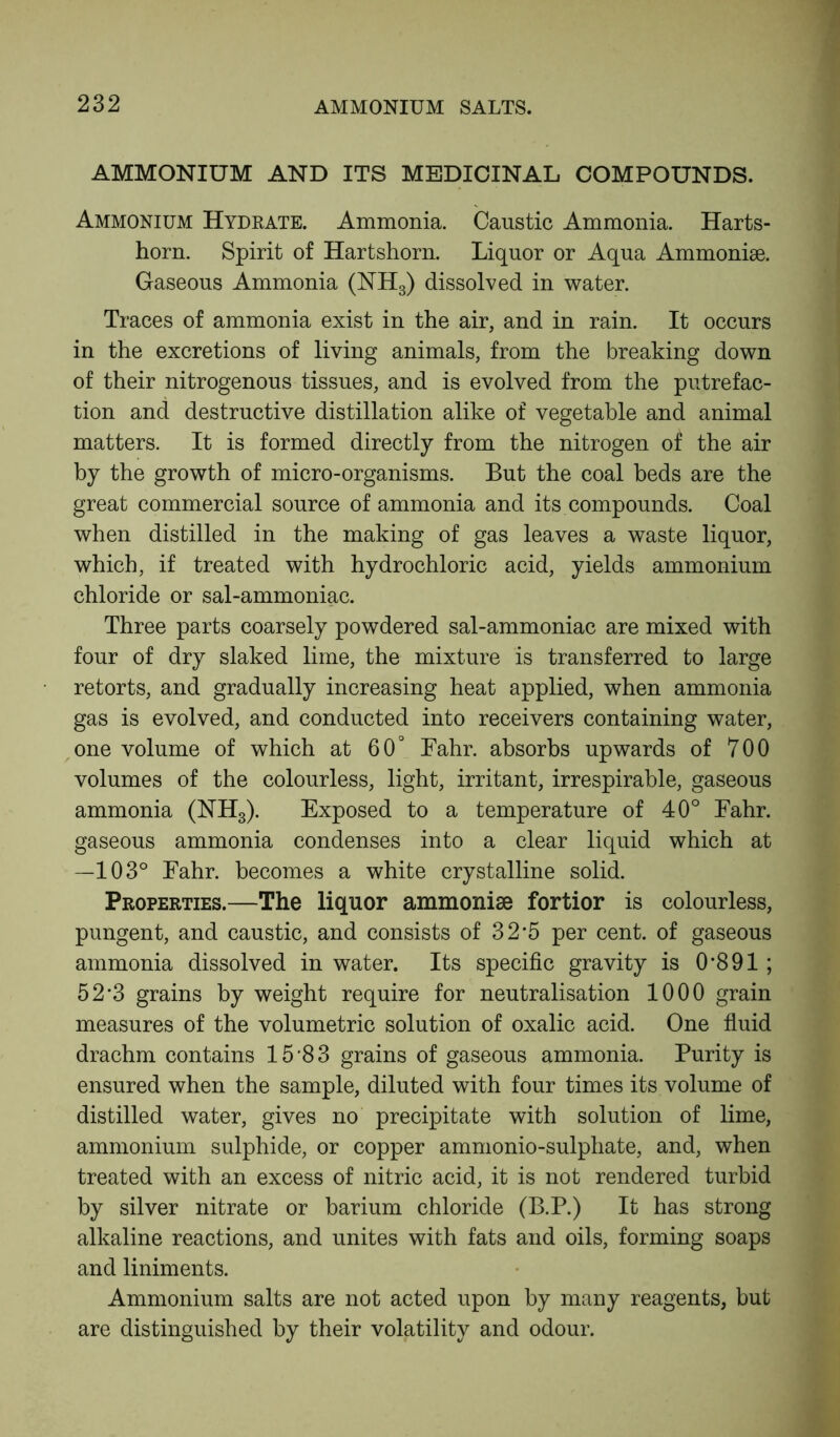 AMMONIUM AND ITS MEDICINAL COMPOUNDS. Ammonium Hydrate. Ammonia. Caustic Ammonia. Harts- horn. Spirit of Hartshorn. Liquor or Aqua Ammonise. Gaseous Ammonia (NH3) dissolved in water. Traces of ammonia exist in the air, and in rain. It occurs in the excretions of living animals, from the breaking down of their nitrogenous tissues, and is evolved from the putrefac- tion and destructive distillation alike of vegetable and animal matters. It is formed directly from the nitrogen of the air by the growth of micro-organisms. But the coal beds are the great commercial source of ammonia and its compounds. Coal when distilled in the making of gas leaves a waste liquor, which, if treated with hydrochloric acid, yields ammonium chloride or sal-ammoniac. Three parts coarsely powdered sal-ammoniac are mixed with four of dry slaked lime, the mixture is transferred to large retorts, and gradually increasing heat applied, when ammonia gas is evolved, and conducted into receivers containing water, one volume of which at 60° Fahr. absorbs upwards of 700 volumes of the colourless, light, irritant, irrespirable, gaseous ammonia (NH3). Exposed to a temperature of 40° Fahr. gaseous ammonia condenses into a clear liquid which at —103° Fahr. becomes a white crystalline solid. Properties.—The liquor ammonise fortior is colourless, pungent, and caustic, and consists of 3 2’5 per cent, of gaseous ammonia dissolved in water. Its specific gravity is 0*891; 52*3 grains by weight require for neutralisation 1000 grain measures of the volumetric solution of oxalic acid. One fluid drachm contains 15*83 grains of gaseous ammonia. Purity is ensured when the sample, diluted with four times its volume of distilled water, gives no precipitate with solution of lime, ammonium sulphide, or copper ammonio-sulphate, and, when treated with an excess of nitric acid, it is not rendered turbid by silver nitrate or barium chloride (B.P.) It has strong alkaline reactions, and unites with fats and oils, forming soaps and liniments. Ammonium salts are not acted upon by many reagents, but are distinguished by their volatility and odour.