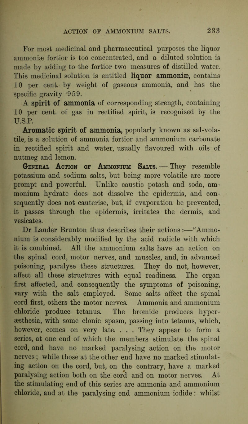 For most medicinal and pharmaceutical purposes the liquor ammonise fortior is too concentrated, and a diluted solution is made by adding to the fortior two measures of distilled water. This medicinal solution is entitled liquor ammoniae, contains 10 per cent, by weight of gaseous ammonia, and has the Specific gravity ’959. A spirit of ammonia of corresponding strength, containing 10 per cent, of gas in rectified spirit, is recognised by the U.S.P. Aromatic spirit of ammonia, popularly known as sal-vola- tile, is a solution of ammonia fortior and ammonium carbonate in rectified spirit and water, usually flavoured with oils of nutmeg and lemon. General Action of Ammonium Salts. — They resemble potassium and sodium salts, but being more volatile are more prompt and powerful. Unlike caustic potash and soda, am- monium hydrate does not dissolve the epidermis, and con- sequently does not cauterise, but, if evaporation be prevented, it passes through the epidermis, irritates the dermis, and vesicates. Dr Lauder Brunton thus describes their actions:—“Ammo- nium is considerably modified by the acid radicle with which it is combined. All the ammonium salts have an action on the spinal cord, motor nerves, and muscles, and, in advanced poisoning, paralyse these structures. They do not, however, affect all these structures with equal readiness. The organ first affected, and consequently the symptoms of poisoning, vary with the salt employed. Some salts affect the spinal cord first, others the motor nerves. Ammonia and ammonium chloride produce tetanus. The bromide produces hyper- sesthesia, with some clonic spasm, passing into tetanus, which, however, comes on very late. . . . They appear to form a series, at one end of which the members stimulate the spinal cord, and have no marked paralysing action on the motor nerves; while those at the other end have no marked stimulat- ing action on the cord, but, on the contrary, have a marked paralysing action both on the cord and on motor nerves. At the stimulating end of this series are ammonia and ammonium chloride, and at the paralysing end ammonium iodide: whilst