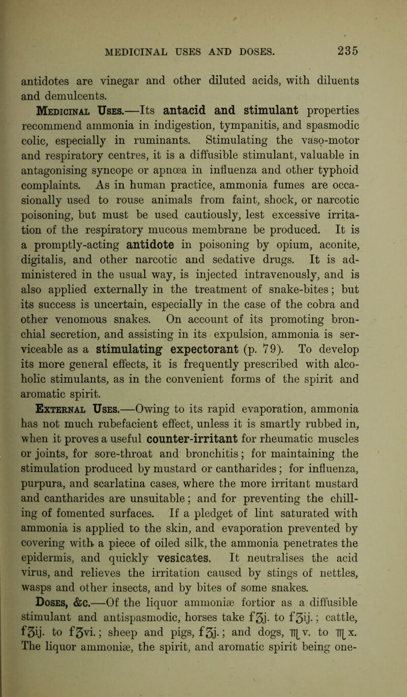 antidotes are vinegar and other diluted acids, with diluents and demulcents. Medicinal Uses.—Its antacid and stimulant properties recommend ammonia in indigestion, tympanitis, and spasmodic colic, especially in ruminants. Stimulating the vaso-motor and respiratory centres, it is a diffusible stimulant, valuable in antagonising syncope or apnoea in influenza and other typhoid complaints. As in human practice, ammonia fumes are occa- sionally used to rouse animals from faint, shock, or narcotic poisoning, but must be used cautiously, lest excessive irrita- tion of the respiratory mucous membrane be produced. It is a promptly-acting antidote in poisoning by opium, aconite, digitalis, and other narcotic and sedative drugs. It is ad- ministered in the usual way, is injected intravenously, and is also applied externally in the treatment of snake-bites; but its success is uncertain, especially in the case of the cobra and other venomous snakes. On account of its promoting bron- chial secretion, and assisting in its expulsion, ammonia is ser- viceable as a stimulating expectorant (p. 79). To develop its more general effects, it is frequently prescribed with alco- holic stimulants, as in the convenient forms of the spirit and aromatic spirit. External Uses.—Owing to its rapid evaporation, ammonia has not much rubefacient effect, unless it is smartly rubbed in, when it proves a useful counter-irritant for rheumatic muscles or joints, for sore-throat and bronchitis; for maintaining the stimulation produced by mustard or cantharides; for influenza, purpura, and scarlatina cases, where the more irritant mustard and cantharides are unsuitable; and for preventing the chill- ing of fomented surfaces. If a pledget of lint saturated with ammonia is applied to the skin, and evaporation prevented by covering with a piece of oiled silk, the ammonia penetrates the epidermis, and quickly vesicates. It neutralises the acid virus, and relieves the irritation caused by stings of nettles, wasps and other insects, and by bites of some snakes. Doses, &c.—Of the liquor ammonise fortior as a diffusible stimulant and antispasmodic, horses take f3j. to fgij.; cattle, to f 3vi.; sheep and pigs, f3j.; and dogs, l^v. to TT^x. The liquor ammonise, the spirit, and aromatic spirit being one-