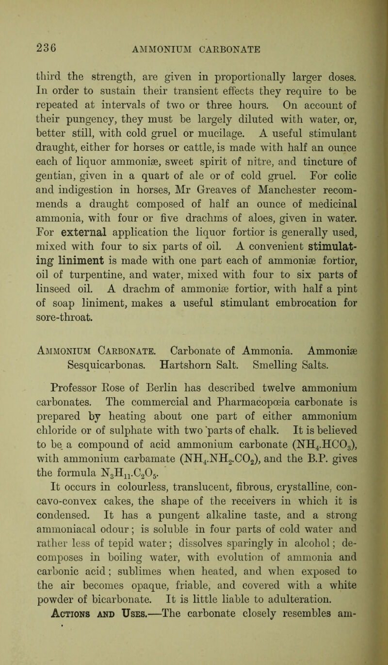 third the strength, are given in proportionally larger doses. In order to sustain their transient effects they require to be repeated at intervals of two or three hours. On account of their pungency, they must he largely diluted with water, or, better still, with cold gruel or mucilage. A useful stimulant draught, either for horses or cattle, is made with half an ounce each of liquor ammonise, sweet spirit of nitre, and tincture of gentian, given in a quart of ale or of cold gruel. For colic and indigestion in horses, Mr Greaves of Manchester recom- mends a draught composed of half an ounce of medicinal ammonia, with four or five drachms of aloes, given in water. For external application the liquor fortior is generally used, mixed with four to six parts of oil. A convenient stimulat- ing liniment is made with one part each of ammoniae fortior, oil of turpentine, and water, mixed with four to six parts of linseed oil. A drachm of ammonise fortior, with half a pint of soap liniment, makes a useful stimulant embrocation for sore-throat. Ammonium Carbonate. Carbonate of Ammonia. Ammoniae Sesquicarbonas. Hartshorn Salt. Smelling Salts. Professor Rose of Berlin has described twelve ammonium carbonates. The commercial and Pharmacopoeia carbonate is prepared by heating about one part of either ammonium chloride or of sulphate with two parts of chalk. It is believed to be. a compound of acid ammonium carbonate (NH4.HC03), with ammonium carbamate (NH4.NH2.C02), and the B.P. gives the formula N3Hn.C205. It occurs in colourless, translucent, fibrous, crystalline, con- cavo-convex cakes, the shape of the receivers in which it is condensed. It has a pungent alkaline taste, and a strong ammoniacal odour; is soluble in four parts of cold water and rather less of tepid water; dissolves sparingly in alcohol; de- composes in boiling water, with evolution of ammonia and carbonic acid; sublimes when heated, and when exposed to the air becomes opaque, friable, and covered with a white powder of bicarbonate. It is little liable to adulteration. Actions and Uses.—The carbonate closely resembles am-