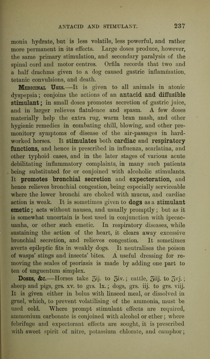 monia hydrate, but is less volatile, less powerful, and rather more permanent in its effects. Large doses produce, however, the same primary stimulation, and secondary paralysis of the spinal cord and motor centres. Orfila records that two and a half drachms given to a dog caused gastric inflammation, tetanic convulsions, and death. Medicinal Uses.—It is given to all animals in atonic dyspepsia; conjoins the actions of an antacid and diffusible stimulant; in small doses promotes secretion of gastric juice, and in larger relieves flatulence and spasm. A few doses materially help the extra rug, warm bran mash, and other hygienic remedies in combating chill, blowing, and other pre- monitory symptoms of disease of the air-passages in hard- worked horses. It stimulates both cardiac and respiratory functions, and hence is prescribed in influenza, scarlatina, and other typhoid cases, and in the later stages of various acute debilitating inflammatory complaints, in many such patients being substituted for or conjoined with alcoholic stimulants. It promotes bronchial secretion and expectoration, and hence relieves bronchial congestion, being especially serviceable where the lower bronchi are choked with mucus, and cardiac action is weak. It is sometimes given to dogs as a stimulant emetic; acts without nausea, and usually promptly; but as it is somewhat uncertain is best used in conjunction with ipecac- uanha, or other such emetic. In respiratory diseases, while sustaining the action of the heart, it clears away excessive bronchial secretion, and relieves congestion. It sometimes averts epileptic fits in weakly dogs. It neutralises the poison of wasps’ stings and insects’ bites. A useful dressing for re- moving the scales of psoriasis is made by adding one part to ten of unguentum simplex. Doses, &c.—Horses take 3ij. to 3^- ; cattle, 3bj- to 3vj.; sheep and pigs, grs. xv. to grs. lx.; dogs, grs. iij. to grs. viij. It is given either in bolus with linseed meal, or dissolved in gruel, which, to prevent volatilising of the ammonia, must be used cold. Where prompt stimulant effects are required, ammonium carbonate is conjoined with alcohol or ether; where febrifuge and expectorant effects are sought, it is prescribed with sweet spirit of nitre, potassium chlorate, and camphor;