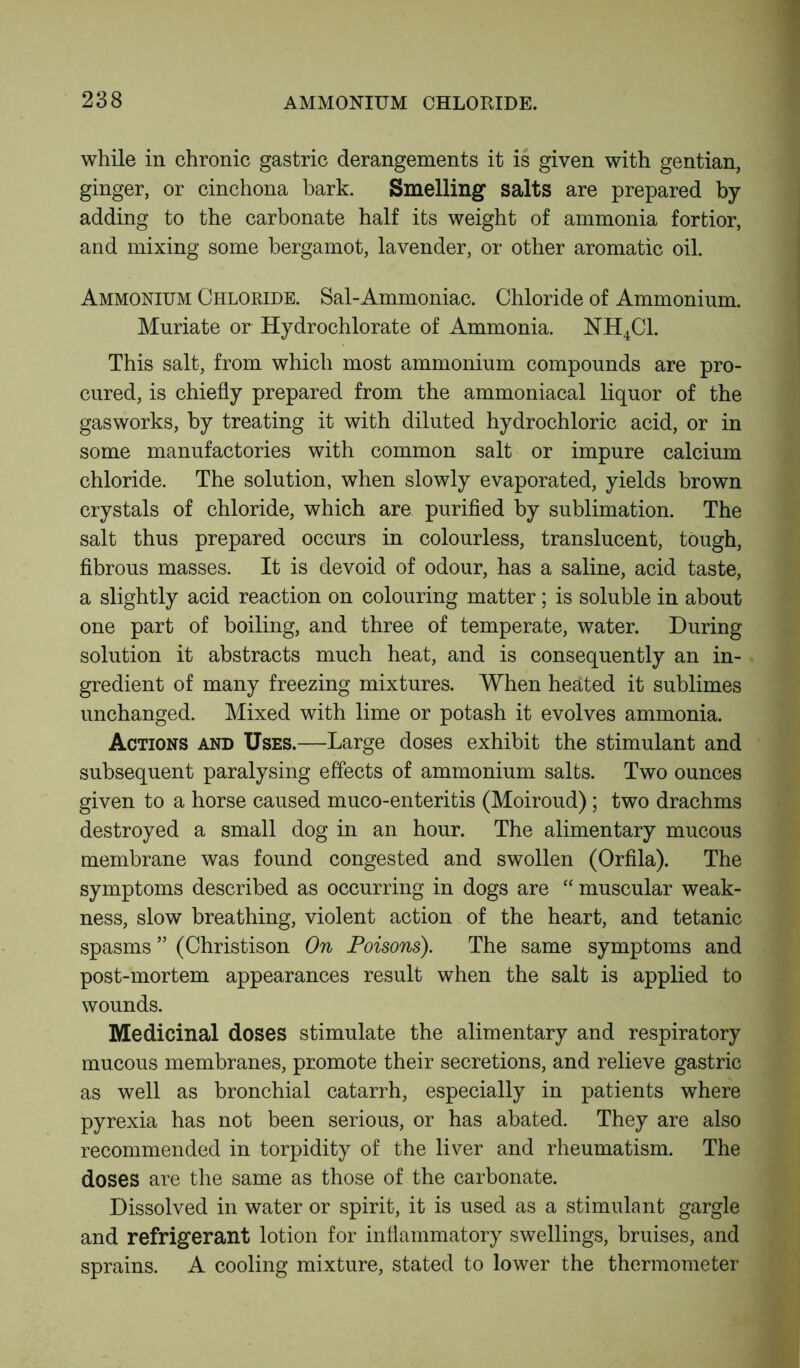 while in chronic gastric derangements it is given with gentian, ginger, or cinchona bark. Smelling salts are prepared by adding to the carbonate half its weight of ammonia fortior, and mixing some bergamot, lavender, or other aromatic oil. Ammonium Chloride. Sal-Ammoniac. Chloride of Ammonium. Muriate or Hydrochlorate of Ammonia. NH4C1. This salt, from which most ammonium compounds are pro- cured, is chiefly prepared from the ammoniacal liquor of the gasworks, by treating it with diluted hydrochloric acid, or in some manufactories with common salt or impure calcium chloride. The solution, when slowly evaporated, yields brown crystals of chloride, which are purified by sublimation. The salt thus prepared occurs in colourless, translucent, tough, fibrous masses. It is devoid of odour, has a saline, acid taste, a slightly acid reaction on colouring matter; is soluble in about one part of boiling, and three of temperate, water. During solution it abstracts much heat, and is consequently an in- gredient of many freezing mixtures. When heated it sublimes unchanged. Mixed with lime or potash it evolves ammonia. Actions and Uses.—Large doses exhibit the stimulant and subsequent paralysing effects of ammonium salts. Two ounces given to a horse caused muco-enteritis (Moiroud) ; two drachms destroyed a small dog in an hour. The alimentary mucous membrane was found congested and swollen (Orfila). The symptoms described as occurring in dogs are “ muscular weak- ness, slow breathing, violent action of the heart, and tetanic spasms ” (Christison On Poisons). The same symptoms and post-mortem appearances result when the salt is applied to wounds. Medicinal doses stimulate the alimentary and respiratory mucous membranes, promote their secretions, and relieve gastric as well as bronchial catarrh, especially in patients where pyrexia has not been serious, or has abated. They are also recommended in torpidity of the liver and rheumatism. The doses are the same as those of the carbonate. Dissolved in water or spirit, it is used as a stimulant gargle and refrigerant lotion for inflammatory swellings, bruises, and sprains. A cooling mixture, stated to lower the thermometer