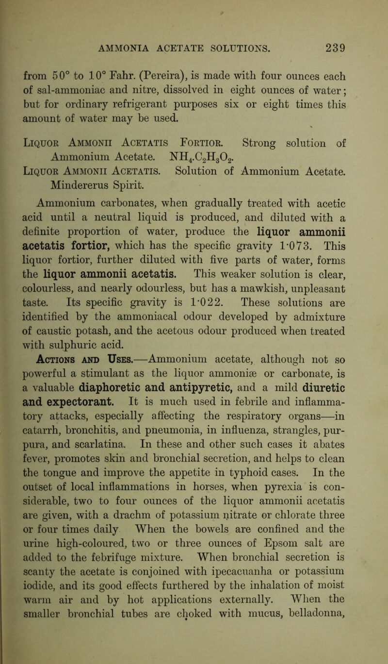 from 50° to 10° Fahr. (Pereira), is made with four ounces each of sal-ammoniac and nitre, dissolved in eight ounces of water; but for ordinary refrigerant purposes six or eight times this amount of water may be used. Liquor Ammonii Acetatis Fortior. Strong solution of Ammonium Acetate. NH4.C2H302. Liquor Ammonii Acetatis. Solution of Ammonium Acetate. Mindererus Spirit. Ammonium carbonates, when gradually treated with acetic acid until a neutral liquid is produced, and diluted with a definite proportion of water, produce the liquor ammonii acetatis fortior, which has the specific gravity 1*0 73. This liquor fortior, further diluted with five parts of water, forms the liquor ammonii acetatis. This weaker solution is clear, colourless, and nearly odourless, but has a mawkish, unpleasant taste. Its specific gravity is 1’022. These solutions are identified by the ammoniacal odour developed by admixture of caustic potash, and the acetous odour produced when treated with sulphuric acid. Actions and Uses.—Ammonium acetate, although not so powerful a stimulant as the liquor ammonise or carbonate, is a valuable diaphoretic and antipyretic, and a mild diuretic and expectorant. It is much used in febrile and inflamma- tory attacks, especially affecting the respiratory organs—in catarrh, bronchitis, and pneumonia, in influenza, strangles, pur- pura, and scarlatina. In these and other such cases it abates fever, promotes skin and bronchial secretion, and helps to clean the tongue and improve the appetite in typhoid cases. In the outset of local inflammations in horses, when pyrexia is con- siderable, two to four ounces of the liquor ammonii acetatis are given, with a drachm of potassium nitrate or chlorate three or four times daily When the bowels are confined and the urine high-coloured, two or three ounces of Epsom salt are added to the febrifuge mixture. When bronchial secretion is scanty the acetate is conjoined with ipecacuanha or potassium iodide, and its good effects furthered by the inhalation of moist warm air and by hot applications externally. When the smaller bronchial tubes are choked with mucus, belladonna,