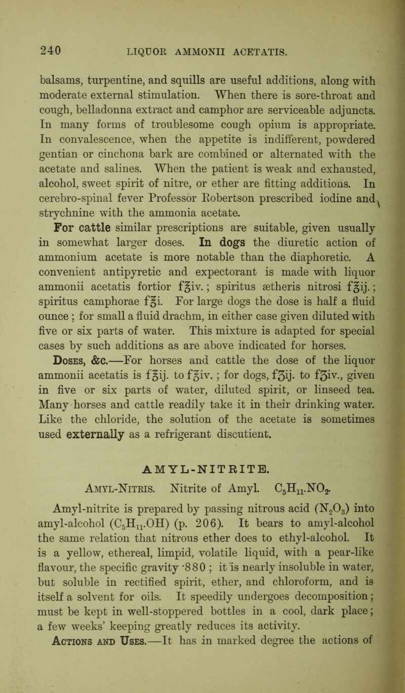 balsams, turpentine, and squills are useful additions, along with moderate external stimulation. When there is sore-throat and cough, belladonna extract and camphor are serviceable adjuncts. In many forms of troublesome cough opium is appropriate. In convalescence, when the appetite is indifferent, powdered gentian or cinchona bark are combined or alternated with the acetate and salines. When the patient is weak and exhausted, alcohol, sweet spirit of nitre, or ether are fitting additions. In cerebro-spinal fever Professor Robertson prescribed iodine and^ strychnine with the ammonia acetate. For cattle similar prescriptions are suitable, given usually in somewhat larger doses. In dogs the diuretic action of ammonium acetate is more notable than the diaphoretic. A convenient antipyretic and expectorant is made with liquor ammonii acetatis fortior fgiv.; spiritus setheris nitrosi fgij.; spiritus camphorae fgi. For large dogs the dose is half a fluid ounce ; for small a fluid drachm, in either case given diluted with five or six parts of water. This mixture is adapted for special cases by such additions as are above indicated for horses. Doses, &c.—For horses and cattle the dose of the liquor ammonii acetatis is fgij. to fgiv. ; for dogs, f3ij. to f3iv., given in five or six parts of water, diluted spirit, or linseed tea. Many horses and cattle readily take it in their drinking water. Like the chloride, the solution of the acetate is sometimes used externally as a refrigerant discutient. AMYL-NITRITE. Amyl-Nitris. Nitrite of Amyl. C5Hn.N02. Amyl-nitrite is prepared by passing nitrous acid (N203) into amyl-alcohol (C5Hn.OH) (p. 206). It bears to amyl-alcohol the same relation that nitrous ether does to ethyl-alcohol. It is a yellow, ethereal, limpid, volatile liquid, with a pear-like flavour, the specific gravity *880 ; it ‘is nearly insoluble in water, but soluble in rectified spirit, ether, and chloroform, and is itself a solvent for oils. It speedily undergoes decomposition; must be kept in well-stoppered bottles in a cool, dark place; a few weeks’ keeping greatly reduces its activity. Actions and Uses.—It has in marked degree the actions of