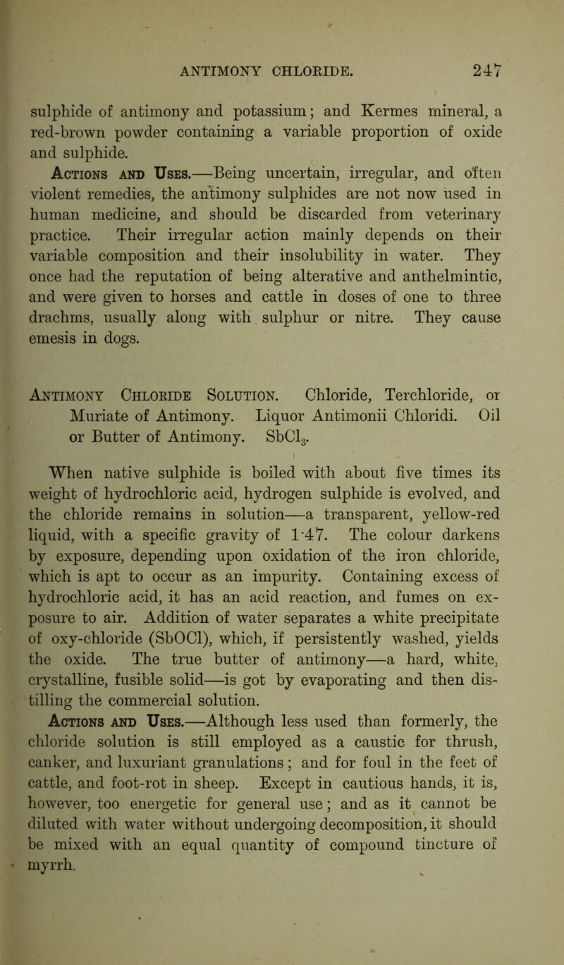 sulphide of antimony and potassium; and Kermes mineral, a red-brown powder containing a variable proportion of oxide and sulphide. Actions and Uses.—Being uncertain, irregular, and often violent remedies, the antimony sulphides are not now used in human medicine, and should be discarded from veterinary practice. Their irregular action mainly depends on their variable composition and their insolubility in water. They once had the reputation of being alterative and anthelmintic, and were given to horses and cattle in doses of one to three drachms, usually along with sulphur or nitre. They cause emesis in dogs. Antimony Chloride Solution. Chloride, Terchloride, or Muriate of Antimony. Liquor Antimonii Chloridi. Oil or Butter of Antimony. SbCl3. i When native sulphide is boiled with about five times its weight of hydrochloric acid, hydrogen sulphide is evolved, and the chloride remains in solution—a transparent, yellow-red liquid, with a specific gravity of L47. The colour darkens by exposure, depending upon oxidation of the iron chloride, which is apt to occur as an impurity. Containing excess of hydrochloric acid, it has an acid reaction, and fumes on ex- posure to air. Addition of water separates a white precipitate of oxy-chloride (SbOCl), which, if persistently washed, yields the oxide. The true butter of antimony—a hard, white, crystalline, fusible solid—is got by evaporating and then dis- tilling the commercial solution. Actions and Uses.—Although less used than formerly, the chloride solution is still employed as a caustic for thrush, canker, and luxuriant granulations; and for foul in the feet of cattle, and foot-rot in sheep. Except in cautious hands, it is, however, too energetic for general use; and as it cannot be diluted with water without undergoing decomposition, it should be mixed with an equal quantity of compound tincture of myrrh.