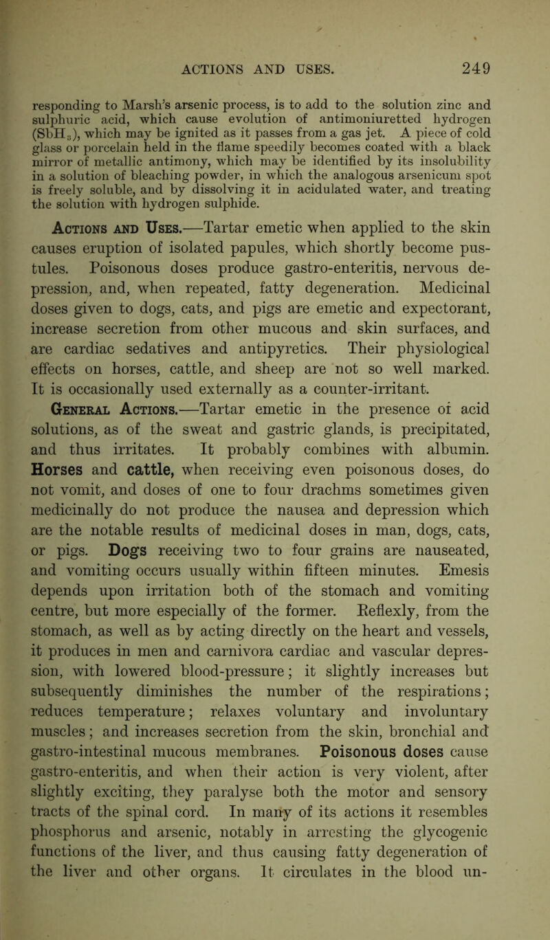 responding to Marsh’s arsenic process, is to add to the solution zinc and sulphuric acid, which cause evolution of antimoniuretted hydrogen (SbHa), which may be ignited as it passes from a gas jet. A piece of cold glass or porcelain held in the flame speedily becomes coated with a black mirror of metallic antimony, which may be identified by its insolubility in a solution of bleaching powder, in which the analogous arsenicum spot is freely soluble, and by dissolving it in acidulated water, and treating the solution with hydrogen sulphide. Actions and Uses.—Tartar emetic when applied to the skin causes eruption of isolated papules, which shortly become pus- tules. Poisonous doses produce gastro-enteritis, nervous de- pression, and, when repeated, fatty degeneration. Medicinal doses given to dogs, cats, and pigs are emetic and expectorant, increase secretion from other mucous and skin surfaces, and are cardiac sedatives and antipyretics. Their physiological effects on horses, cattle, and sheep are not so well marked. It is occasionally used externally as a counter-irritant. General Actions.—Tartar emetic in the presence of acid solutions, as of the sweat and gastric glands, is precipitated, and thus irritates. It probably combines with albumin. Horses and cattle, when receiving even poisonous doses, do not vomit, and doses of one to four drachms sometimes given medicinally do not produce the nausea and depression which are the notable results of medicinal doses in man, dogs, cats, or pigs. Dogs receiving two to four grains are nauseated, and vomiting occurs usually within fifteen minutes. Emesis depends upon irritation both of the stomach and vomiting- centre, but more especially of the former. Eeflexly, from the stomach, as well as by acting directly on the heart and vessels, it produces in men and carnivora cardiac and vascular depres- sion, with lowered blood-pressure; it slightly increases but subsequently diminishes the number of the respirations; reduces temperature; relaxes voluntary and involuntary muscles; and increases secretion from the skin, bronchial and gastro-intestinal mucous membranes. Poisonous doses cause gastro-enteritis, and when their action is very violent, after slightly exciting, they paralyse both the motor and sensory tracts of the spinal cord. In many of its actions it resembles phosphorus and arsenic, notably in arresting the glycogenic functions of the liver, and thus causing fatty degeneration of the liver and other organs. It circulates in the blood un-