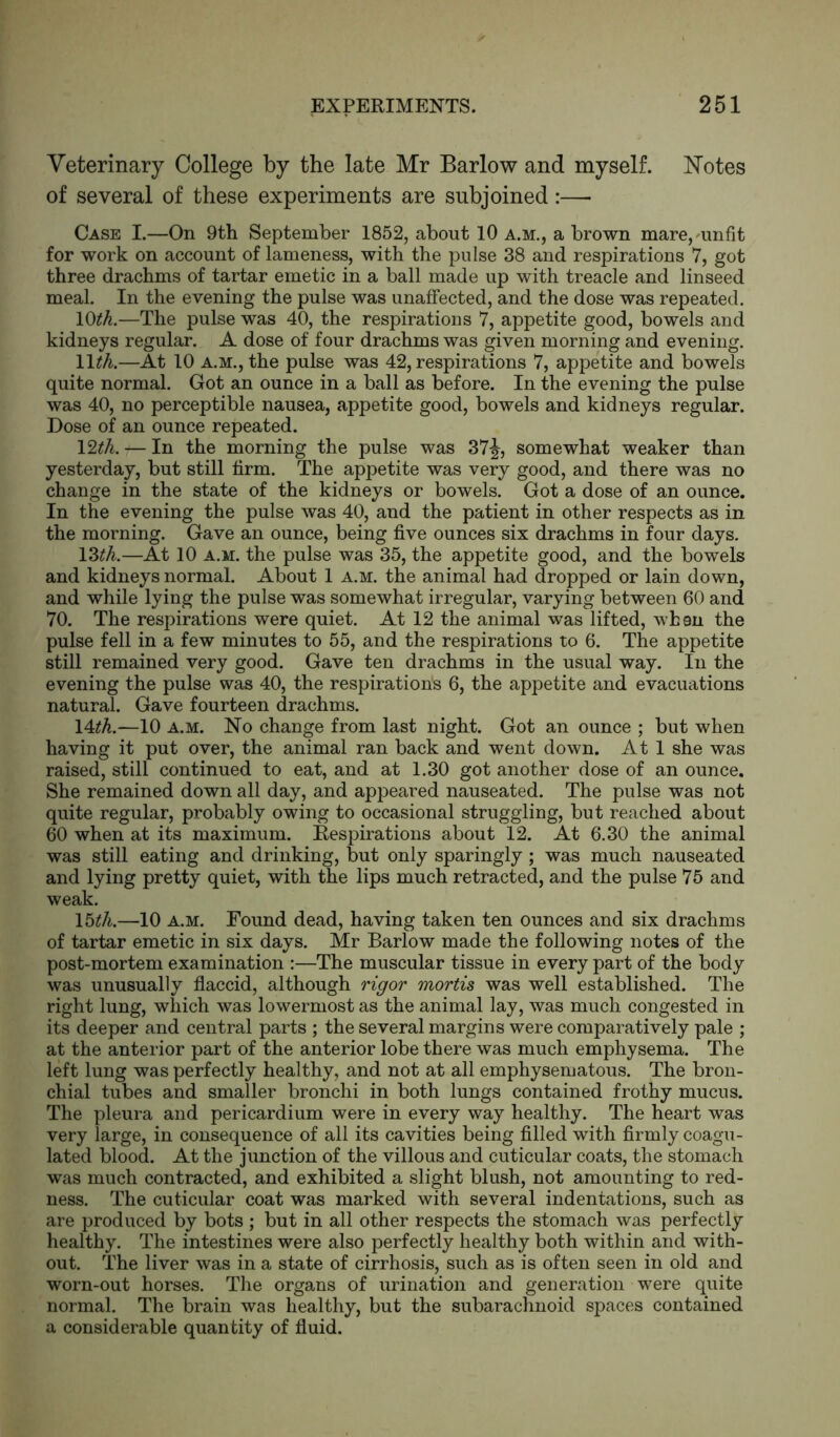 Veterinary College by the late Mr Barlow and myself. Notes of several of these experiments are subjoined:— Case I.—On 9th September 1852, about 10 a.m., a brown mare, unfit for work on account of lameness, with the pulse 38 and respirations 7, got three drachms of tartar emetic in a ball made up with treacle and linseed meal. In the evening the pulse was unaffected, and the dose was repeated. 10th.—The pulse was 40, the respirations 7, appetite good, bowels and kidneys regular. A dose of four drachms was given morning and evening. \\th.—At 10 A.M., the pulse was 42, respirations 7, appetite and bowels quite normal. Got an ounce in a ball as before. In the evening the pulse was 40, no perceptible nausea, appetite good, bowels and kidneys regular. Dose of an ounce repeated. 12th. — In the morning the pulse was 37^, somewhat weaker than yesterday, but still firm. The appetite was very good, and there was no change in the state of the kidneys or bowels. Got a dose of an ounce. In the evening the pulse was 40, and the patient in other respects as in the morning. Gave an ounce, being five ounces six drachms in four days. IZth.—At 10 a.m. the pulse was 35, the appetite good, and the bowels and kidneys normal. About 1 a.m. the animal had dropped or lain down, and while lying the pulse was somewhat irregular, varying between 60 and 70. The respirations were quiet. At 12 the animal was lifted, when the pulse fell in a few minutes to 55, and the respirations to 6. The appetite still remained very good. Gave ten drachms in the usual way. In the evening the pulse was 40, the respirations 6, the appetite and evacuations natural. Gave fourteen drachms. 14dh.—10 a.m. No change from last night. Got an ounce ; but when having it put over, the animal ran back and went down. At 1 she was raised, still continued to eat, and at 1.30 got another dose of an ounce. She remained down all day, and appeared nauseated. The pulse was not quite regular, probably owing to occasional struggling, but reached about 60 when at its maximum. Respirations about 12. At 6.30 the animal was still eating and drinking, but only sparingly; was much nauseated and lying pretty quiet, with the lips much retracted, and the pulse 75 and weak. lbth.—10 a.m. Found dead, having taken ten ounces and six drachms of tartar emetic in six days. Mr Barlow made the following notes of the post-mortem examination :—The muscular tissue in every part of the body was unusually flaccid, although rigor mortis was well established. The right lung, which was lowermost as the animal lay, was much congested in its deeper and central parts ; the several margins were comparatively pale ; at the anterior part of the anterior lobe there was much emphysema. The left lung was perfectly healthy, and not at all emphysematous. The bron- chial tubes and smaller bronchi in both lungs contained frothy mucus. The pleura and pericardium were in every way healthy. The heart was very large, in consequence of all its cavities being filled with firmly coagu- lated blood. At the junction of the villous and cuticular coats, the stomach was much contracted, and exhibited a slight blush, not amounting to red- ness. The cuticular coat was marked with several indentations, such as are produced by bots ; but in all other respects the stomach was perfectly healthy. The intestines were also perfectly healthy both within and with- out. The liver was in a state of cirrhosis, such as is often seen in old and worn-out horses. The organs of urination and generation were quite normal. The brain was healthy, but the subarachnoid spaces contained a considerable quantity of fluid.