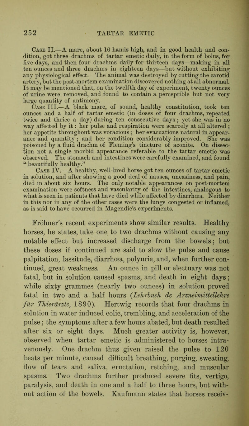 Case II.—A mare, about 16 hands high, and in good health and con- dition, got three drachms of tartar emetic daily, in the form of bolus, for five days, and then four drachms daily for thirteen days—making in all ten ounces and three drachms in eighteen days—but without exhibiting any physiological effect. The animal was destroyed by cutting the carotid artery, but the post-mortem examination discovered nothing at all abnormal. It may be mentioned that, on the twelfth day of experiment, twenty ounces of urine were removed, and found to contain a perceptible but not very large quantity of antimony. Case III.—A black mare, of sound, healthy constitution, took ten ounces and a half of tartar emetic (in doses of four drachms, repeated twice and thrice a day) during ten consecutive days ; yet she was in no way affected by it: her pulse and respiration were scarcely at all altered ; her appetite throughout was voracious ; her evacuations natural in appear- ance and quantity ; and her condition considerably improved. She was poisoned by a fluid drachm of Fleming’s tincture of aconite. On dissec- tion not a single morbid appearance referable to the tartar emetic was observed. The stomach and intestines were carefully examined, and found “ beautifully healthy.” Case IV.—A healthy, well-bred horse got ten ounces of tartar emetic in solution, and after showing a good deal -of nausea, uneasiness, and pain, died in about six hours. The only notable appearances on post-mortem examination were softness and vascularity of the intestines, analogous to what is seen in patients that have died while affected by diarrhoea. Neither in this nor in any of the other cases were the lungs congested or inflamed, as is said to have occurred in Magendie’s experiments. Frohner’s recent experiments show similar results. Healthy horses, he states, take one to two drachms without causing any notable effect but increased discharge from the bowels; but these doses if continued are said to slow the pulse and cause palpitation, lassitude, diarrhoea, polyuria, and, when further con- tinued, great weakness. An ounce in pill or electuary was not fatal, but in solution caused spasms, and death in eight days; while sixty grammes (nearly two ounces) in solution proved fatal in two and a half hours (Lehrbuch de Arzneimittellehre fur ThierarzU:, 1890). Hertwig records that four drachms in solution in water induced colic, trembling, and acceleration of the pulse; the symptoms after a few hours abated, but death resulted after six or eight days. Much greater activity is, however, observed when tartar emetic is administered to horses intra- venously. One drachm thus given raised the pulse to 120 beats per minute, caused difficult breathing, purging, sweating, flow of tears and saliva, eructation, retching, and muscular spasms. Two drachms further produced severe fits, vertigo, paralysis, and death in one and a half to three hours, but with- out action of the bowels. Kaufmann states that horses receiv-