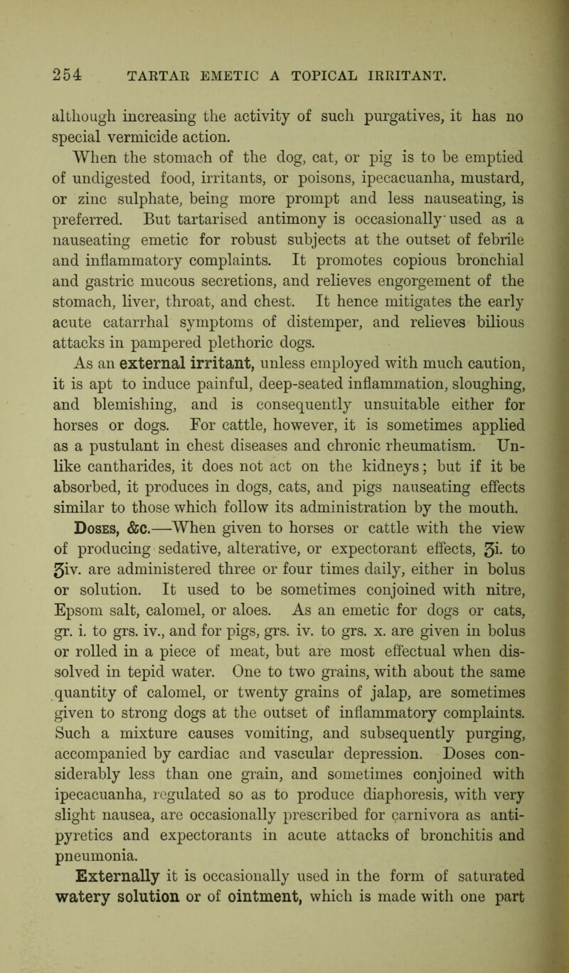 although increasing the activity of such purgatives, it has no special vermicide action. When the stomach of the dog, cat, or pig is to be emptied of undigested food, irritants, or poisons, ipecacuanha, mustard, or zinc sulphate, being more prompt and less nauseating, is preferred. But tartarised antimony is occasionally used as a nauseating emetic for robust subjects at the outset of febrile and inflammatory complaints. It promotes copious bronchial and gastric mucous secretions, and relieves engorgement of the stomach, liver, throat, and chest. It hence mitigates the early acute catarrhal symptoms of distemper, and relieves bilious attacks in pampered plethoric dogs. As an external irritant, unless employed with much caution, it is apt to induce painful, deep-seated inflammation, sloughing, and blemishing, and is consequently unsuitable either for horses or dogs. For cattle, however, it is sometimes applied as a pustulant in chest diseases and chronic rheumatism. Un- like cantharides, it does not act on the kidneys; but if it be absorbed, it produces in dogs, cats, and pigs nauseating effects similar to those which follow its administration by the mouth. Doses, &c.—When given to horses or cattle with the view of producing sedative, alterative, or expectorant effects, $i. to 5iv. are administered three or four times daily, either in bolus or solution. It used to be sometimes conjoined with nitre, Epsom salt, calomel, or aloes. As an emetic for dogs or cats, gr. i. to grs. iv., and for pigs, grs. iv. to grs. x. are given in bolus or rolled in a piece of meat, but are most effectual when dis- solved in tepid water. One to two grains, with about the same quantity of calomel, or twenty grains of jalap, are sometimes given to strong dogs at the outset of inflammatory complaints. Such a mixture causes vomiting, and subsequently purging, accompanied by cardiac and vascular depression. Doses con- siderably less than one grain, and sometimes conjoined with ipecacuanha, regulated so as to produce diaphoresis, with very slight nausea, are occasionally prescribed for carnivora as anti- pyretics and expectorants in acute attacks of bronchitis and pneumonia. Externally it is occasionally used in the form of saturated watery solution or of ointment, which is made with one part