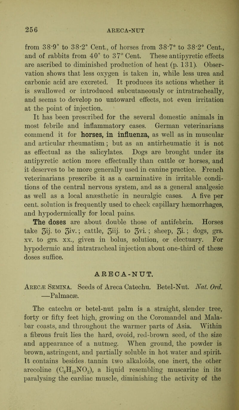 from 38‘9° to 38*2° Cent., of horses from 38*7° to 38'2° Cent., and of rabbits from 40° to 37° Cent. These antipyretic effects are ascribed to diminished production of heat (p. 131). Obser- vation shows that less oxygen is taken in, while less urea and carbonic acid are excreted. It produces its actions whether it is swallowed or introduced subcutaneously or intratracheally, and seems to develop no untoward effects, not even irritation at the point of injection. It has been prescribed for the several domestic animals in most febrile and inflammatory cases. German veterinarians commend it for horses, in influenza, as well as in muscular and articular rheumatism; but as an antirheumatic it is not as effectual as the salicylates. Dogs are brought under its antipyretic action more effectually than cattle or horses, and it deserves to be more generally used in canine practice. French veterinarians prescribe it as a carminative in irritable condi- tions of the central nervous system, and as a general analgesic as well as a local anaesthetic in neuralgic cases. A five per cent, solution is frequently used to check capillary haemorrhages, and hypodermically for local pains. The doses are about double those of antifebrin. Horses take 3ij- to 3iy- 5 cattle, 3iij. to 3vi- 5 sheep, 3i* 5 dogs, grs. xv. to grs. xx., given in bolus, solution, or electuary. For hypodermic and intratracheal injection about one-third of these doses suffice. ARECA-NUT. Areoe Semina. Seeds of Areca Catechu. Betel-Nut. Nat Ord. —Palmacae. The catechu or betel-nut palm is a straight, slender tree, forty or fifty feet high, growing on the Coromandel and Mala- bar coasts, and throughout the warmer parts of Asia. Within a fibrous fruit lies the hard, ovoid, red-brown seed, of the size and appearance of a nutmeg. When ground, the powder is brown, astringent, and partially soluble in hot water and spirit. It contains besides tannin two alkaloids, one inert, the other arecoline (C8H13N02), a liquid resembling muscarine in its paralysing the cardiac muscle, diminishing the activity of the