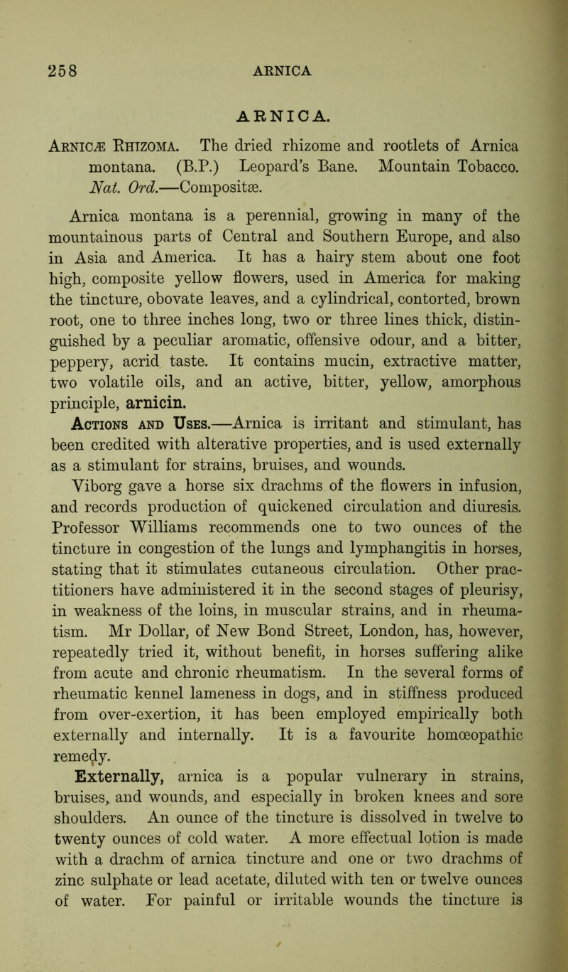 ARNICA. Arnica Rhizoma. The dried rhizome and rootlets of Arnica montana. (B.P.) Leopard’s Bane. Mountain Tobacco. Nat. Ord.—Compositse. Arnica montana is a perennial, growing in many of the mountainous parts of Central and Southern Europe, and also in Asia and America. It has a hairy stem about one foot high, composite yellow flowers, used in America for making the tincture, obovate leaves, and a cylindrical, contorted, brown root, one to three inches long, two or three lines thick, distin- guished by a peculiar aromatic, offensive odour, and a bitter, peppery, acrid taste. It contains mucin, extractive matter, two volatile oils, and an active, bitter, yellow, amorphous principle, arnicin. Actions and Uses.—Arnica is irritant and stimulant, has been credited with alterative properties, and is used externally as a stimulant for strains, bruises, and wounds. Yiborg gave a horse six drachms of the flowers in infusion, and records production of quickened circulation and diuresis. Professor Williams recommends one to two ounces of the tincture in congestion of the lungs and lymphangitis in horses, stating that it stimulates cutaneous circulation. Other prac- titioners have administered it in the second stages of pleurisy, in weakness of the loins, in muscular strains, and in rheuma- tism. Mr Dollar, of New Bond Street, London, has, however, repeatedly tried it, without benefit, in horses suffering alike from acute and chronic rheumatism. In the several forms of rheumatic kennel lameness in dogs, and in stiffness produced from over-exertion, it has been employed empirically both externally and internally. It is a favourite homoeopathic remedy. Externally, arnica is a popular vulnerary in strains, bruises,, and wounds, and especially in broken knees and sore shoulders. An ounce of the tincture is dissolved in twelve to twenty ounces of cold water. A more effectual lotion is made with a drachm of arnica tincture and one or two drachms of zinc sulphate or lead acetate, diluted with ten or twelve ounces of water. For painful or irritable wounds the tincture is