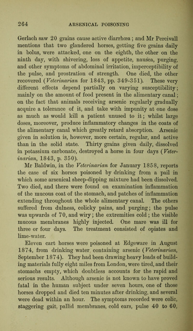 Gerlach saw 2 0 grains cause active diarrhoea; and Mr Percivall mentions that two glandered horses, getting five grains daily in bolus, were attacked, one on the eighth, the other on the ninth day, with shivering, loss of appetite, nausea, purging, and other symptoms of abdominal irritation, imperceptibility of the pulse, and prostration of strength. One died, the other recovered (Veterinarian for 1843, pp. 349-351). These very different effects depend partially on varying susceptibility; mainly on the amount of food present in the alimentary canal; on the fact that animals receiving arsenic regularly gradually acquire a tolerance of it, and take with impunity at one dose as much as would kill a patient unused to it; whilst large doses, moreover, produce inflammatory changes in the coats of the alimentary canal which greatly retard absorption. Arsenic given in solution is, however, more certain, regular, and active than in the solid state. Thirty grains given daily, dissolved in potassium carbonate, destroyed a horse in four days {Veter- inarian, 1843, p. 350). Mr Baldwin, in the Veterinarian for January 1858, reports the case of six horses poisoned by drinking from a pail in which some arsenical sheep-dipping mixture had been dissolved. Two died, and there were found on examination inflammation of the mucous coat of the stomach, and patches of inflammation extending throughout the whole alimentary canal. The others suffered from dulness, colicky pains, and purging; the pulse was upwards of 70, and wiry; the extremities cold ; the visible mucous membranes highly injected. One mare was ill for three or four days. The treatment consisted of opiates and lime-water. Eleven cart horses were poisoned at Edgeware in August 1874, from drinking water containing arsenic (Veterinarian, September 1874). They had been drawing heavy loads of build- ing materials fully eight miles from London, were tired, and their stomachs empty, which doubtless accounts for the rapid and serious results. Although arsenic is not known to have proved fatal in the human subject under seven hours, one of those horses dropped and died ten minutes after drinking, and several were dead within an hour. The symptoms recorded were colic, staggering gait, pallid membranes, cold ears, pulse 40 to 60,